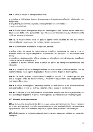 12.6.5. A função parada de emergência não deve:
a) prejudicar a eficiência de sistemas de segurança ou dispositivos com funções relacionadas com
a segurança;
b) prejudicar qualquer meio projetado para resgatar pessoas acidentadas; e
c) gerar risco adicional.
12.6.6. O acionamento do dispositivo de parada de emergência deve também resultar na retenção
do acionador, de tal forma que quando a ação no acionador for descontinuada, este se mantenha
retido até que seja desacionado.
12.6.6.1. O desacionamento deve ser possível apenas como resultado de uma ação manual
intencionada sobre o acionador, por meio de manobra apropriada;
12.6.7. Quando usados acionadores do tipo cabo, deve-se:
a) utilizar chaves de parada de emergência que trabalhem tracionadas, de modo a cessarem
automaticamente as funções perigosas da máquina em caso de ruptura ou afrouxamento dos
cabos;
b) considerar o deslocamento e a força aplicada nos acionadores, necessários para a atuação das
chaves de parada de emergência; e
c) obedecer à distância máxima entre as chaves de parada de emergência recomendada pelo
fabricante.
12.6.8. As chaves de parada de emergência devem ser localizadas de tal forma que todo o cabo de
acionamento seja visível a partir da posição de desacionamento da parada de emergência.
12.6.8.1. Se não for possível o cumprimento da exigência do item 12.6.7, deve-se garantir que,
após a atuação e antes do desacionamento, a máquina ou equipamento seja inspecionado em
toda a extensão do cabo.
12.6.9. A parada de emergência deve exigir rearme, ou reset manual, a ser realizado somente
após a correção do evento que motivou o acionamento da parada de emergência.
12.6.9.1. A localização dos acionadores de rearme deve permitir uma visualização completa da
zona coberta pelo dispositivo de parada de emergência e que não se localize em zona perigosa.
12.7. Meios de acesso permanentes.
12.7.1. As máquinas e equipamentos devem possuir acessos permanentemente fixados e seguros
a todos os seus pontos de operação ou quaisquer outras intervenções habituais nas máquinas e
equipamentos, como abastecimento, preparação, ajuste, inspeção, limpeza e manutenção.
12.7.1.1. Consideram-se meios de acesso elevadores, rampas, passarelas, plataformas ou escadas
de degraus.
12
 