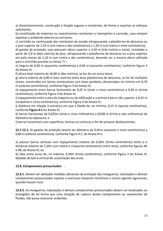 a) dimensionamento, construção e fixação seguras e resistentes, de forma a suportar os esforços
solicitantes;
b) constituição de materiais ou revestimentos resistentes a intempéries e corrosão, caso estejam
expostas a ambiente externo ou corrosivo;
c) corrimão ou continuação dos montantes da escada ultrapassando a plataforma de descanso ou
o piso superior de 1,10 m (um metro e dez centímetros) a 1,20 m (um metro e vinte centímetros);
d) gaiolas de proteção, caso possuam altura superior a 3,50 m (três metros e meio), instaladas a
partir de 2,0 m (dois metros) do piso, ultrapassando a plataforma de descanso ou o piso superior
em pelo menos de 1,10 m (um metro e dez centímetros), devendo ser a mesma altura utilizada
para o corrimão previsto na alínea “c”;
e) largura de 0,40 m (quarenta centímetros) a 0,60 m (sessenta centímetros), conforme Figura 3
do Anexo III;
f) altura total máxima de 10,00 m (dez metros), se for de um único lance;
g) altura máxima de 6,00 m (seis metros) entre duas plataformas de descanso, se for de múltiplos
lances, construídas em lances consecutivos com eixos paralelos, distanciados no mínimo em 0,70
m (setenta centímetros), conforme Figura 3 do Anexo III;
h) espaçamento entre barras horizontais de 0,25 m (vinte e cinco centímetros) a 0,30 m (trinta
centímetros), conforme Figura 3 do Anexo III;
i) espaçamento entre o piso da máquina ou da edificação e a primeira barra não superior a 0,55 m
(cinqüenta e cinco centímetros), conforme Figura 3 do Anexo III;
j) distância em relação à estrutura em que é fixada de, no mínimo, 0,15 m (quinze centímetros),
conforme Figura 4 C do Anexo III;
k) barras horizontais de 0,025m (vinte e cinco milímetros) a 0,038 m (trinta e oito milímetros) de
diâmetro ou espessura; e
l) barras horizontais com superfícies, formas ou ranhuras a fim de prevenir deslizamentos.
12.7.12.1. As gaiolas de proteção devem ter diâmetro de 0,65m (sessenta e cinco centímetros) a
0,80 m (oitenta centímetros), conforme Figura 4 C, do Anexo III e:
a) possuir barras verticais com espaçamento máximo de 0,30m (trinta centímetros) entre si e
distância máxima de 1,50m (um metro e cinquenta centímetros) entre arcos, conforme figuras 4A
e 4B, do Anexo III; ou
b) vãos entre arcos de, no máximo, 0,30m (trinta centímetros), conforme Figura 3 do Anexo III,
dotadas de barra vertical de sustentação dos arcos.
12.8. Componentes pressurizados .
12.8.1. Devem ser adotadas medidas adicionais de proteção das mangueiras, tubulações e demais
componentes pressurizados sujeitos a eventuais impactos mecânicos e outros agentes agressivos,
quando houver risco.
12.8.2. As mangueiras, tubulações e demais componentes pressurizados devem ser localizados ou
protegidos de tal forma que uma situação de ruptura destes componentes ou vazamentos de
fluidos, não possa ocasionar acidentes.
15
 