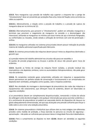12.8.3. Para mangueiras cuja pressão de trabalho seja superior a cinquenta bar o perigo de
“chicoteamento” deve ser prevenido por proteções fixas e/ou meios de fixação como correntes ou
cabos ou suportes.
12.8.3.1. Adicionalmente, a relação entre a pressão de trabalho e a pressão de ruptura da
mangueira deve ser no mínimo de 3,5.
12.8.3.2. Alternativamente, para prevenir o “chicoteamento”, podem ser utilizadas mangueiras e
terminais que previnam o rasgamento da mangueira na conexão e a desmontagem não
intencional, utilizando-se mangueiras no mínimo com duas tramas de aço e terminais flangeados,
ou conformados ou roscados, sendo vetada a utilização de terminais com anel de penetração –
anilhas.
12.8.3.4. As mangueiras utilizadas nos sistemas pressurizados devem possuir indicação da pressão
máxima de trabalho admissível especificada pelo fabricante.
12.8.4. Os sistemas pressurizados das máquinas devem possuir meios ou dispositivos destinados a
garantir que:
a) a pressão máxima de trabalho admissível nos circuitos não possa ser excedida; e
b) quedas de pressão progressivas ou bruscas e perdas de vácuo não possam gerar riscos de
acidentes.
12.8.5. Quando as fontes de energia da máquina forem isoladas, a pressão residual dos
reservatórios e de depósitos similares, como os acumuladores hidropneumáticos, não pode gerar
risco de acidentes.
12.8.6. Os recipientes contendo gases comprimidos utilizados em máquinas e equipamentos
devem permanecer em perfeito estado de conservação e funcionamento e ser armazenados em
depósitos bem ventilados, protegidos contra quedas, calor e impactos acidentais.
12.8.7. Nas atividades de montagem e desmontagem de pneumáticos das rodas das máquinas e
equipamentos não estacionários, que ofereçam riscos de acidentes, devem ser observadas as
seguintes condições:
a) os pneumáticos devem ser completamente despressurizados, removendo o núcleo da válvula
de calibragem antes da desmontagem e de qualquer intervenção que possa acarretar acidentes; e
b) o enchimento de pneumáticos só poderá ser executado dentro de dispositivo de clausura ou
gaiola adequadamente dimensionada, até que seja alcançada uma pressão suficiente para forçar o
talão sobre o aro e criar uma vedação pneumática.
12.8.8. Em sistemas pneumáticos e hidráulicos que utilizam dois ou mais estágios com diferentes
pressões como medida de proteção, a força exercida no percurso ou circuito de segurança -
aproximação – não pode ser suficiente para provocar danos à integridade física dos trabalhadores.
12.8.8.1 Para o cumprimento ao disposto no item 12.8.8, devem ser atendidas as seguintes
condições:
16
 