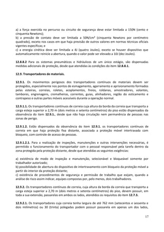 a) a força exercida no percurso ou circuito de segurança deve estar limitada a 150N (cento e
cinquenta Newtons);
b) a pressão de contato deve ser limitada a 50N/cm² (cinquenta Newtons por centímetro
quadrado), exceto nos casos em que haja previsão de outros valores em normas técnicas oficiais
vigentes especificas; e
c) a energia cinética deve ser limitada a 4J (quatro Joules), exceto se houver dispositivo que
automaticamente reinicie a abertura, quando o valor pode ser elevado a 10J (dez Joules).
12.8.8.2 Para os sistemas pneumáticos e hidráulicos de um único estágio, são dispensadas
medidas adicionais de proteção, desde que atendidas às condições do item 12.8.8.1.
12.9. Transportadores de materiais.
12.9.1. Os movimentos perigosos dos transportadores contínuos de materiais devem ser
protegidos, especialmente nos pontos de esmagamento, agarramento e aprisionamento formados
pelas esteiras, correias, roletes, acoplamentos, freios, roldanas, amostradores, volantes,
tambores, engrenagens, cremalheiras, correntes, guias, alinhadores, região do esticamento e
contrapeso e outras partes móveis acessíveis durante a operação normal.
12.9.1.1. Os transportadores contínuos de correia cuja altura da borda da correia que transporta a
carga esteja superior a 2,70 m (dois metros e setenta centímetros) do piso estão dispensados da
observância do item 12.9.1., desde que não haja circulação nem permanência de pessoas nas
zonas de perigo.
12.9.1.2. Estão dispensados da observância do item 12.9.1. os transportadores contínuos de
correia em que haja proteção fixa distante, associada a proteção móvel intertravada com
bloqueio, com controle de acesso de pessoas.
12.9.1.2.1. Para a realização de inspeções, manutenções e outras intervenções necessárias, é
permitido o funcionamento do transportador com o pessoal responsável pela tarefa dentro da
zona protegida pela proteção distante, desde que atendidas as seguintes exigências:
a) existência de modo de inspeção e manutenção, selecionável e bloqueável somente por
trabalhador autorizado;
b) possibilidade de abertura do dispositivo de intertravamento com bloqueio da proteção móvel a
partir do interior da proteção distante;
c) existência de procedimentos de segurança e permissão de trabalho que exijam, quando a
análise de risco assim indicar, equipes compostas por, pelo menos, dois trabalhadores.
12.9.2. Os transportadores contínuos de correia, cuja altura da borda da correia que transporta a
carga esteja superior a 2,70 m (dois metros e setenta centímetros) do piso, devem possuir, em
toda a sua extensão, passarelas em ambos os lados, atendidos os requisitos do item 12.7.3.
12.9.2.1. Os transportadores cuja correia tenha largura de até 762 mm (setecentos e sessenta e
dois milímetros) ou 30 (trinta) polegadas podem possuir passarela em apenas um dos lados,
17
 