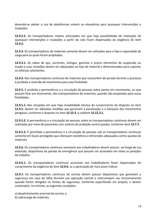 devendo-se adotar o uso de plataformas móveis ou elevatórias para quaisquer intervenções e
inspeções.
12.9.2.2. Os transportadores móveis articulados em que haja possibilidade de realização de
quaisquer intervenções e inspeções a partir do solo ficam dispensados da exigência do item
12.9.2.
12.9.3. Os transportadores de materiais somente devem ser utilizados para o tipo e capacidade de
carga para os quais foram projetados.
12.9.3.1. Os cabos de aço, correntes, eslingas, ganchos e outros elementos de suspensão ou
tração e suas conexões devem ser adequados ao tipo de material e dimensionados para suportar
os esforços solicitantes.
12.9.4. Nos transportadores contínuos de materiais que necessitem de parada durante o processo
é proibida a reversão de movimento para esta finalidade.
12.9.5. É proibida a permanência e a circulação de pessoas sobre partes em movimento, ou que
possam ficar em movimento, dos transportadores de materiais, quando não projetadas para essas
finalidades.
12.9.5.1. Nas situações em que haja inviabilidade técnica do cumprimento do disposto no item
12.9.5. devem ser adotadas medidas que garantam a paralisação e o bloqueio dos movimentos
perigosos, conforme o disposto no item 12.12.3. e subitem 12.12.3.1.
12.9.5.2. A permanência e a circulação de pessoas sobre os transportadores contínuos devem ser
realizadas por meio de passarelas com sistema de proteção contra quedas, conforme item 12.7.7.
12.9.5.3. É permitida a permanência e a circulação de pessoas sob os transportadores contínuos
somente em locais protegidos que ofereçam resistência e dimensões adequadas contra quedas de
materiais.
12.9.6. Os transportadores contínuos acessíveis aos trabalhadores devem possuir, ao longo de sua
extensão, dispositivos de parada de emergência que possam ser acionados em todas as posições
de trabalho.
12.9.6.1. Os transportadores contínuos acessíveis aos trabalhadores ficam dispensados do
cumprimento da exigência do item 12.9.6. se a apreciação de risco assim indicar.
12.9.7. Os transportadores contínuos de correia devem possuir dispositivos que garantam a
segurança em caso de falha durante sua operação normal e interrompam seu funcionamento
quando forem atingidos os limites de segurança, conforme especificado em projeto, e devem
contemplar, no mínimo, as seguintes condições:
a) desalinhamento anormal da correia; e
b) sobrecarga de materiais.
18
 