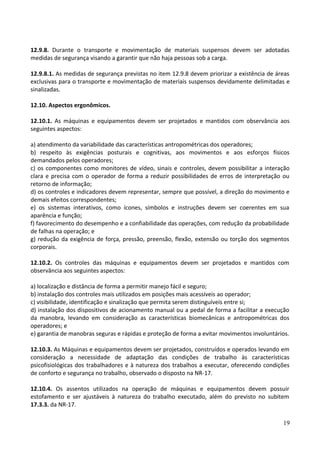 12.9.8. Durante o transporte e movimentação de materiais suspensos devem ser adotadas
medidas de segurança visando a garantir que não haja pessoas sob a carga.
12.9.8.1. As medidas de segurança previstas no item 12.9.8 devem priorizar a existência de áreas
exclusivas para o transporte e movimentação de materiais suspensos devidamente delimitadas e
sinalizadas.
12.10. Aspectos ergonômicos.
12.10.1. As máquinas e equipamentos devem ser projetados e mantidos com observância aos
seguintes aspectos:
a) atendimento da variabilidade das características antropométricas dos operadores;
b) respeito às exigências posturais e cognitivas, aos movimentos e aos esforços físicos
demandados pelos operadores;
c) os componentes como monitores de vídeo, sinais e controles, devem possibilitar a interação
clara e precisa com o operador de forma a reduzir possibilidades de erros de interpretação ou
retorno de informação;
d) os controles e indicadores devem representar, sempre que possível, a direção do movimento e
demais efeitos correspondentes;
e) os sistemas interativos, como ícones, símbolos e instruções devem ser coerentes em sua
aparência e função;
f) favorecimento do desempenho e a confiabilidade das operações, com redução da probabilidade
de falhas na operação; e
g) redução da exigência de força, pressão, preensão, flexão, extensão ou torção dos segmentos
corporais.
12.10.2. Os controles das máquinas e equipamentos devem ser projetados e mantidos com
observância aos seguintes aspectos:
a) localização e distância de forma a permitir manejo fácil e seguro;
b) instalação dos controles mais utilizados em posições mais acessíveis ao operador;
c) visibilidade, identificação e sinalização que permita serem distinguíveis entre si;
d) instalação dos dispositivos de acionamento manual ou a pedal de forma a facilitar a execução
da manobra, levando em consideração as características biomecânicas e antropométricas dos
operadores; e
e) garantia de manobras seguras e rápidas e proteção de forma a evitar movimentos involuntários.
12.10.3. As Máquinas e equipamentos devem ser projetados, construídos e operados levando em
consideração a necessidade de adaptação das condições de trabalho às características
psicofisiológicas dos trabalhadores e à natureza dos trabalhos a executar, oferecendo condições
de conforto e segurança no trabalho, observado o disposto na NR-17.
12.10.4. Os assentos utilizados na operação de máquinas e equipamentos devem possuir
estofamento e ser ajustáveis à natureza do trabalho executado, além do previsto no subitem
17.3.3. da NR-17.
19
 