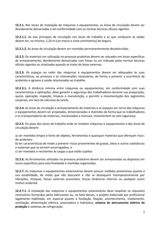 12.2.1. Nos locais de instalação de máquinas e equipamentos, as áreas de circulação devem ser
devidamente demarcadas e em conformidade com as normas técnicas oficiais vigentes.
12.2.1.1. As vias principais de circulação nos locais de trabalho e as que conduzem às saídas
devem ter, no mínimo, 1,20 m (um metro e vinte centímetros) de largura.
12.2.1.2. As áreas de circulação devem ser mantidas permanentemente desobstruídas.
12.2.2. Os materiais em utilização no processo produtivo devem ser alocados em áreas especificas
de armazenamento, devidamente demarcadas com faixas na cor indicada pelas normas técnicas
oficiais vigentes ou sinalizadas quando se tratar de áreas externas.
12.2.3. Os espaços ao redor das máquinas e equipamentos devem ser adequados às suas
características, ao processo e às intervenções necessárias, de forma a prevenir a ocorrência de
acidentes e agravos à saúde relacionados ao trabalho.
12.2.3.1. A distância mínima entre máquinas ou equipamentos, em conformidade com suas
características e aplicações, deve garantir a segurança dos trabalhadores durante sua preparação,
ajuste, operação, inspeção, limpeza e manutenção, e permitir a movimentação dos segmentos
corporais, em face da natureza da tarefa.
12.2.4. As áreas de circulação e armazenamento de materiais e os espaços em torno das máquinas
e equipamentos devem ser projetados, dimensionados e mantidos de forma que os trabalhadores
e os transportadores de materiais, mecanizados e manuais, movimentem-se com segurança.
12.2.5. Os pisos dos locais de trabalho onde se instalam máquinas e equipamentos e das áreas de
circulação devem:
a) ser mantidos limpos e livres de objetos, ferramentas e quaisquer materiais que ofereçam riscos
de acidentes;
b) ter características de modo a prevenir riscos provenientes de graxas, óleos e outras substâncias
e materiais que os tornem escorregadios; e
c) ser nivelados e resistentes às cargas a que estão sujeitos.
12.2.6. As ferramentas utilizadas no processo produtivo devem ser armazenadas ou dispostas em
locais específicos para esta finalidade e mantidas organizadas.
12.2.7. As máquinas e equipamentos estacionários devem possuir medidas preventivas quanto à
sua estabilidade, de modo que não basculem e não se desloquem intempestivamente por
vibrações, choques, forças externas previsíveis, forças dinâmicas internas ou qualquer outro
motivo acidental.
12.2.7.1. A instalação das máquinas e equipamentos estacionários deve respeitar os requisitos
necessários fornecidos pelos fabricantes ou, na falta desses, o projeto elaborado por profissional
legalmente habilitado, em especial quanto à fundação, fixação, amortecimento, nivelamento,
ventilação, alimentação elétrica, pneumática e hidráulica, sistema de aterramento elétrico de
proteção e sistemas de refrigeração.
2
 