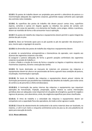 12.10.5. Os postos de trabalho devem ser projetados para permitir a alternância de postura e a
movimentação adequada dos segmentos corporais, garantindo espaço suficiente para operação
dos controles neles instalados.
12.10.6. As superfícies dos postos de trabalho não devem possuir cantos vivos, superfícies
ásperas, cortantes e quinas em ângulos agudos ou rebarbas nos pontos de contato com
segmentos do corpo do operador, e os elementos de fixação, como pregos, rebites e parafusos,
devem ser mantidos de forma a não acrescentar riscos à operação.
12.10.7. Os postos de trabalho das máquinas e equipamentos devem permitir o apoio integral das
plantas dos pés no piso.
12.10.7.1. Deve ser fornecido apoio para os pés quando os pés do operador não alcançarem o
piso, mesmo após a regulagem do assento.
12.10.8. As dimensões dos postos de trabalho das máquinas e equipamentos devem:
a) atender às características antropométricas e biomecânicas do operador, com respeito aos
alcances dos segmentos corporais e da visão;
b) assegurar a postura adequada, de forma a garantir posições confortáveis dos segmentos
corporais na posição de trabalho; e
c) evitar a flexão e a torção do tronco de forma a respeitar os ângulos e trajetórias naturais dos
movimentos corpóreos, durante a execução das tarefas.
12.10.9. Os locais destinados ao manuseio de materiais em processos nas máquinas e
equipamentos devem ter altura e ser posicionados de forma a garantir boas condições de postura,
visualização, movimentação e operação.
12.10.10. Os locais de trabalho das máquinas e equipamentos devem possuir sistema de
iluminação permanente que possibilite boa visibilidade dos detalhes do trabalho, para evitar zonas
de sombra ou de penumbra e efeito estroboscópico.
12.10.10.1. A iluminação das partes internas das máquinas e equipamentos que requeiram
operações de manutenção, inspeção, preparação, ajuste, limpeza ou outras intervenções
periódicas deve ser adequada e estar disponível em situações de emergência, quando for exigido o
ingresso de pessoas, com observância, ainda, das exigências específicas para áreas classificadas.
12.10.11. O ritmo de trabalho e a velocidade das máquinas e equipamentos devem ser
compatíveis com a capacidade física dos operadores, de modo a evitar agravos à saúde.
12.10.12. O bocal de abastecimento de combustível e de outros materiais deve ser localizado, no
máximo, a 1,50 m (um metro e cinquenta centímetros) acima do piso ou de uma plataforma de
apoio para execução da tarefa.
12.11. Riscos adicionais.
20
 