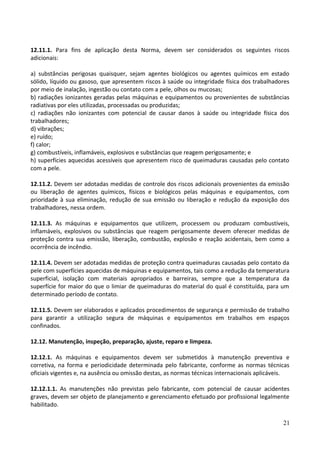 12.11.1. Para fins de aplicação desta Norma, devem ser considerados os seguintes riscos
adicionais:
a) substâncias perigosas quaisquer, sejam agentes biológicos ou agentes químicos em estado
sólido, líquido ou gasoso, que apresentem riscos à saúde ou integridade física dos trabalhadores
por meio de inalação, ingestão ou contato com a pele, olhos ou mucosas;
b) radiações ionizantes geradas pelas máquinas e equipamentos ou provenientes de substâncias
radiativas por eles utilizadas, processadas ou produzidas;
c) radiações não ionizantes com potencial de causar danos à saúde ou integridade física dos
trabalhadores;
d) vibrações;
e) ruído;
f) calor;
g) combustíveis, inflamáveis, explosivos e substâncias que reagem perigosamente; e
h) superfícies aquecidas acessíveis que apresentem risco de queimaduras causadas pelo contato
com a pele.
12.11.2. Devem ser adotadas medidas de controle dos riscos adicionais provenientes da emissão
ou liberação de agentes químicos, físicos e biológicos pelas máquinas e equipamentos, com
prioridade à sua eliminação, redução de sua emissão ou liberação e redução da exposição dos
trabalhadores, nessa ordem.
12.11.3. As máquinas e equipamentos que utilizem, processem ou produzam combustíveis,
inflamáveis, explosivos ou substâncias que reagem perigosamente devem oferecer medidas de
proteção contra sua emissão, liberação, combustão, explosão e reação acidentais, bem como a
ocorrência de incêndio.
12.11.4. Devem ser adotadas medidas de proteção contra queimaduras causadas pelo contato da
pele com superfícies aquecidas de máquinas e equipamentos, tais como a redução da temperatura
superficial, isolação com materiais apropriados e barreiras, sempre que a temperatura da
superfície for maior do que o limiar de queimaduras do material do qual é constituída, para um
determinado período de contato.
12.11.5. Devem ser elaborados e aplicados procedimentos de segurança e permissão de trabalho
para garantir a utilização segura de máquinas e equipamentos em trabalhos em espaços
confinados.
12.12. Manutenção, inspeção, preparação, ajuste, reparo e limpeza.
12.12.1. As máquinas e equipamentos devem ser submetidos à manutenção preventiva e
corretiva, na forma e periodicidade determinada pelo fabricante, conforme as normas técnicas
oficiais vigentes e, na ausência ou omissão destas, as normas técnicas internacionais aplicáveis.
12.12.1.1. As manutenções não previstas pelo fabricante, com potencial de causar acidentes
graves, devem ser objeto de planejamento e gerenciamento efetuado por profissional legalmente
habilitado.
21
 