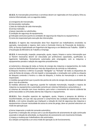 12.12.2. As manutenções preventivas e corretivas devem ser registradas em livro próprio, ficha ou
sistema informatizado, com os seguintes dados:
a) cronograma de manutenção;
b) intervenções realizadas;
c) data da realização de cada intervenção;
d) serviço realizado;
e) peças reparadas ou substituídas;
f) condições de segurança do equipamento;
g) indicação conclusiva quanto às condições de segurança da máquina ou equipamento; e
h) nome do responsável pela execução das intervenções.
12.12.2.1. O registro das manutenções deve ficar disponível aos trabalhadores envolvidos na
operação, manutenção e reparos, bem como à Comissão Interna de Prevenção de Acidentes -
CIPA, ao Serviço Especializado em Engenharia de Segurança e em Medicina do Trabalho - SESMT e
à fiscalização do Ministério do Trabalho e Emprego.
12.12.3. A manutenção, inspeção, preparação, ajuste, reparo, limpeza e outras intervenções que
se fizerem necessárias devem ser executadas por profissionais capacitados, qualificados ou
legalmente habilitados, formalmente autorizados pelo empregador, com as máquinas e
equipamentos parados e adoção dos seguintes procedimentos:
a) isolamento e descarga de todas as fontes de energia das máquinas e equipamentos, de modo
visível ou facilmente identificável por meio dos dispositivos de controle ou indicadores;
b) bloqueio mecânico e elétrico na posição “desligado” ou “fechado” de todos os dispositivos de
corte de fontes de energia, a fim de impedir a reenergização, e sinalização com cartão ou etiqueta
de bloqueio contendo o horário e a data do bloqueio, o motivo da manutenção e o nome do
responsável;
c) medidas que garantam que à jusante dos pontos de corte de energia não exista possibilidade de
gerar risco de acidentes;
d) medidas adicionais de segurança, quando for realizada manutenção, inspeção e reparos de
máquinas ou equipamentos sustentados somente por sistemas hidráulicos e pneumáticos; e
e) sistemas de retenção com trava mecânica, para evitar o movimento de retorno acidental de
partes basculadas ou articuladas abertas das máquinas e equipamentos.
12.12.3.1. Para situações especiais de regulagem, ajuste, limpeza e pesquisa de defeitos e
inconformidades, em que não seja possível o cumprimento das condições estabelecidas no item
12.12.3., e em outras situações que impliquem a redução do nível de segurança das máquinas e
equipamentos e houver necessidade de acesso às zonas de perigo, deve ser possível selecionar um
modo de operação que:
a) torne inoperante o modo de comando automático;
b) permita a realização dos serviços com o uso de dispositivo de acionamento de ação continuada
associado à redução da velocidade, ou dispositivos de acionamento com movimento limitado;
c) impeça a mudança por trabalhadores não autorizados;
d) a seleção corresponda a um único modo de operação ou de funcionamento;
22
 