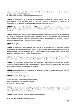 e) quando selecionado, tenha prioridade sobre todos os outros sistemas de comando, com
exceção da parada de emergência; e
f) torne a seleção visível, clara e facilmente identificável.
12.12.4. A manutenção de máquinas e equipamentos contemplará, dentre outros itens, a
realização de ensaios não destrutivos – END, nas estruturas e componentes submetidos a
solicitações de força e cuja ruptura ou desgaste possa ocasionar acidentes.
12.12.4.1. Os ensaios não destrutivos – END, quando realizados, devem atender às normas
técnicas oficiais vigentes e, na ausência ou omissão destas, normas técnicas internacionais
aplicáveis.
12.12.5. Nas manutenções das máquinas e equipamentos, sempre que detectado qualquer defeito
em peça ou componente que comprometa a segurança, deve ser providenciada sua reparação ou
substituição imediata por outra peça ou componente original ou equivalente, de modo a garantir
as mesmas características e condições seguras de uso.
12.13. Sinalização.
12.13.1. As máquinas e equipamentos, bem como as instalações em que se encontram, devem
possuir sinalização de segurança para advertir os trabalhadores e terceiros sobre os riscos a que
estão expostos, as instruções de operação e manutenção e outras informações necessárias para
garantir a integridade física e a saúde dos trabalhadores.
12.13.1.1. A sinalização de segurança compreende a utilização de cores, símbolos, inscrições,
sinais luminosos ou sonoros, entre outras formas de comunicação de mesma eficácia.
12.13.1.2. A sinalização, inclusive cores, das máquinas e equipamentos utilizadas nos setores
alimentício, médico e farmacêutico deve respeitar a legislação sanitária vigente, sem prejuízo da
segurança e saúde dos trabalhadores ou terceiros.
12.13.1.3. A sinalização de segurança deve ser adotada em todas as fases de utilização e vida útil
das máquinas e equipamentos.
12.13.2. A sinalização de segurança deve:
a) ficar destacada na máquina ou equipamento;
b) ficar em localização claramente visível; e
c) ser de fácil compreensão.
12.13.3. As cores, símbolos, inscrições e sinais luminosos e sonoros devem seguir os padrões
estabelecidos pelas normas técnicas oficiais vigentes e, na ausência ou omissão destas, pelas
normas técnicas internacionais aplicáveis.
12.13.4. As inscrições das máquinas e equipamentos devem:
a) ser escritas na língua portuguesa - Brasil; e
23
 