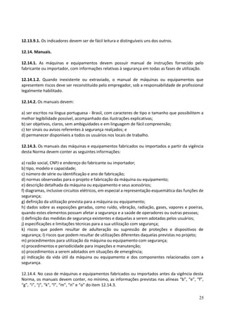 12.13.9.1. Os indicadores devem ser de fácil leitura e distinguíveis uns dos outros.
12.14. Manuais.
12.14.1. As máquinas e equipamentos devem possuir manual de instruções fornecido pelo
fabricante ou importador, com informações relativas à segurança em todas as fases de utilização.
12.14.1.2. Quando inexistente ou extraviado, o manual de máquinas ou equipamentos que
apresentem riscos deve ser reconstituído pelo empregador, sob a responsabilidade de profissional
legalmente habilitado.
12.14.2. Os manuais devem:
a) ser escritos na língua portuguesa - Brasil, com caracteres de tipo e tamanho que possibilitem a
melhor legibilidade possível, acompanhado das ilustrações explicativas;
b) ser objetivos, claros, sem ambiguidades e em linguagem de fácil compreensão;
c) ter sinais ou avisos referentes à segurança realçados; e
d) permanecer disponíveis a todos os usuários nos locais de trabalho.
12.14.3. Os manuais das máquinas e equipamentos fabricados ou importados a partir da vigência
desta Norma devem conter as seguintes informações:
a) razão social, CNPJ e endereço do fabricante ou importador;
b) tipo, modelo e capacidade;
c) número de série ou identificação e ano de fabricação;
d) normas observadas para o projeto e fabricação da máquina ou equipamento;
e) descrição detalhada da máquina ou equipamento e seus acessórios;
f) diagramas, inclusive circuitos elétricos, em especial a representação esquemática das funções de
segurança;
g) definição da utilização prevista para a máquina ou equipamento;
h) dados sobre as exposições geradas, como ruído, vibração, radiação, gases, vapores e poeiras,
quando estes elementos possam afetar a segurança e a saúde de operadores ou outras pessoas;
i) definição das medidas de segurança existentes e daquelas a serem adotadas pelos usuários;
j) especificações e limitações técnicas para a sua utilização com segurança;
k) riscos que podem resultar de adulteração ou supressão de proteções e dispositivos de
segurança; l) riscos que podem resultar de utilizações diferentes daquelas previstas no projeto;
m) procedimentos para utilização da máquina ou equipamento com segurança;
n) procedimentos e periodicidade para inspeções e manutenção;
o) procedimentos a serem adotados em situações de emergência;
p) indicação da vida útil da máquina ou equipamento e dos componentes relacionados com a
segurança.
12.14.4. No caso de máquinas e equipamentos fabricados ou importados antes da vigência desta
Norma, os manuais devem conter, no mínimo, as informações previstas nas alíneas “b”, “e”, “f”,
“g”, “i”, “j”, “k", “l”, “m”, “n” e “o” do item 12.14.3.
25
 