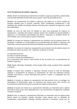 12.15. Procedimentos de trabalho e segurança.
12.15.1. Devem ser elaborados procedimentos de trabalho e segurança específicos, padronizados,
com descrição detalhada de cada tarefa, passo a passo, a partir da apreciação de risco.
12.15.1.1. Os procedimentos de trabalho e segurança não podem ser as únicas medidas de
proteção adotadas para se prevenir acidentes, sendo considerados complementos e não
substitutos das medidas de proteção coletivas necessárias para a garantia da segurança e saúde
dos trabalhadores.
12.15.2. Ao inicio de cada turno de trabalho ou após nova preparação da máquina ou
equipamento, o operador deve efetuar inspeção rotineira das condições de operacionalidade e
segurança e, se constatadas anormalidades que afetem a segurança, as atividades devem ser
interrompidas, com a comunicação ao superior hierárquico.
12.15.3. Os serviços em máquinas e equipamentos que envolvam risco de acidentes devem ser
planejados e realizados em conformidade com os procedimentos de trabalho e segurança, sob
supervisão e anuência expressa de profissional habilitado ou qualificado, desde que autorizados.
12.15.3.1. Os serviços em máquinas e equipamentos que envolvam risco de acidentes devem ser
precedidos de ordens de serviço – OS – específicas, contendo, no mínimo:
a) a descrição do serviço;
b) a data e o local de realização;
c) o nome e a função dos trabalhadores; e
d) os responsáveis pelo serviço e pela emissão da OS, de acordo com os procedimentos de
trabalho e segurança.
12.16. Projeto, fabricação, importação, venda, locação, leilão, cessão a qualquer título, exposição
e utilização.
12.16.1. O projeto deve considerar a segurança intrínseca durante as fases de fabricação,
utilização e sucateamento da máquina ou equipamento, por meio das referências técnicas
indicadas nesta Norma, a serem observadas para garantir a saúde e a integridade física dos
trabalhadores.
12.16.1.1. O projeto da máquina ou equipamento não deve permitir erros na montagem ou
remontagem de determinadas peças ou elementos que possam gerar riscos durante seu
funcionamento, especialmente quanto ao sentido de rotação ou deslocamento.
12.16.1.2. O projeto das máquinas ou equipamentos fabricados ou importados após a vigência
desta Norma deve prever meios adequados para o seu levantamento, carregamento, instalação,
remoção e transporte.
12.16.1.3. Para as máquinas e equipamentos fabricados ou importados antes da vigência desta
Norma, devem ser previstos, quando necessário, meios seguros para as atividades de
levantamento, movimentação, instalação, remoção, desmonte e transporte, mesmo que em
26
 