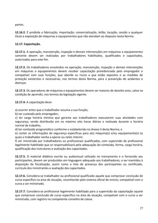 partes.
12.16.2. É proibida a fabricação, importação, comercialização, leilão, locação, cessão a qualquer
título e exposição de máquinas e equipamentos que não atendam ao disposto nesta Norma.
12.17. Capacitação.
12.17.1. A operação, manutenção, inspeção e demais intervenções em máquinas e equipamentos
somente devem ser realizadas por trabalhadores habilitados, qualificados e capacitados,
autorizados para este fim.
12.17.2. Os trabalhadores envolvidos na operação, manutenção, inspeção e demais intervenções
em máquinas e equipamentos devem receber capacitação providenciada pelo empregador e
compatível com suas funções, que aborde os riscos a que estão expostos e as medidas de
proteção existentes e necessárias, nos termos desta Norma, para a prevenção de acidentes e
doenças.
12.17.3. Os operadores de máquinas e equipamentos devem ser maiores de dezoito anos, salvo na
condição de aprendiz, nos termos da legislação vigente.
12.17.4. A capacitação deve:
a) ocorrer antes que o trabalhador assuma a sua função;
b) ser custeada pelo empregador;
c) ter carga horária mínima que garanta aos trabalhadores executarem suas atividades com
segurança, sendo distribuída em no máximo oito horas diárias e realizada durante o horário
normal de trabalho;
d) ter conteúdo programático conforme o estabelecido no Anexo II desta Norma; e
e) conter as informações de segurança específicas para a(s) máquina(s) e/ou equipamento(s) os
quais o trabalhador venha a operar ou neles intervir;
f) ser ministrada por trabalhadores ou profissionais qualificados, com supervisão de profissional
legalmente habilitado que se responsabilizará pela adequação do conteúdo, forma, carga horária,
qualificação dos instrutores e avaliação dos capacitados.
12.17.5. O material didático escrito ou audiovisual utilizado no treinamento e o fornecido aos
participantes, devem ser produzidos em linguagem adequada aos trabalhadores, e ser mantidos à
disposição da fiscalização, assim como a lista de presença dos participantes ou certificado,
currículo dos ministrantes e avaliação dos capacitados.
12.17.6. Considera-se trabalhador ou profissional qualificado aquele que comprovar conclusão de
curso específico na área de atuação, reconhecido pelo sistema oficial de ensino, compatível com o
curso a ser ministrado.
12.17.7. Considera-se profissional legalmente habilitado para a supervisão da capacitação aquele
que comprovar conclusão de curso específico na área de atuação, compatível com o curso a ser
ministrado, com registro no competente conselho de classe.
27
 