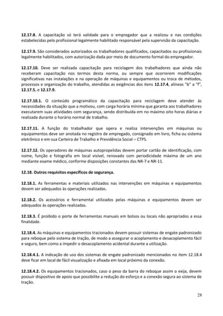 12.17.8. A capacitação só terá validade para o empregador que a realizou e nas condições
estabelecidas pelo profissional legalmente habilitado responsável pela supervisão da capacitação.
12.17.9. São considerados autorizados os trabalhadores qualificados, capacitados ou profissionais
legalmente habilitados, com autorização dada por meio de documento formal do empregador.
12.17.10. Deve ser realizada capacitação para reciclagem dos trabalhadores que ainda não
receberam capacitação nos termos desta norma, ou sempre que ocorrerem modificações
significativas nas instalações e na operação de máquinas e equipamentos ou troca de métodos,
processos e organização do trabalho, atendidas as exigências dos itens 12.17.4, alíneas "b" a "f",
12.17.5. e 12.17.9.
12.17.10.1. O conteúdo programático da capacitação para reciclagem deve atender às
necessidades da situação que a motivou, com carga horária mínima que garanta aos trabalhadores
executarem suas atividades com segurança, sendo distribuída em no máximo oito horas diárias e
realizada durante o horário normal de trabalho.
12.17.11. A função do trabalhador que opera e realiza intervenções em máquinas ou
equipamentos deve ser anotada no registro de empregado, consignado em livro, ficha ou sistema
eletrônico e em sua Carteira de Trabalho e Previdência Social – CTPS.
12.17.12. Os operadores de máquinas autopropelidas devem portar cartão de identificação, com
nome, função e fotografia em local visível, renovado com periodicidade máxima de um ano
mediante exame médico, conforme disposições constantes das NR-7 e NR-11.
12.18. Outros requisitos específicos de segurança.
12.18.1. As ferramentas e materiais utilizados nas intervenções em máquinas e equipamentos
devem ser adequados às operações realizadas.
12.18.2. Os acessórios e ferramental utilizados pelas máquinas e equipamentos devem ser
adequados às operações realizadas.
12.18.3. É proibido o porte de ferramentas manuais em bolsos ou locais não apropriados a essa
finalidade.
12.18.4. As máquinas e equipamentos tracionados devem possuir sistemas de engate padronizado
para reboque pelo sistema de tração, de modo a assegurar o acoplamento e desacoplamento fácil
e seguro, bem como a impedir o desacoplamento acidental durante a utilização.
12.18.4.1. A indicação de uso dos sistemas de engate padronizado mencionados no item 12.18.4
deve ficar em local de fácil visualização e afixada em local próximo da conexão.
12.18.4.2. Os equipamentos tracionados, caso o peso da barra do reboque assim o exija, devem
possuir dispositivo de apoio que possibilite a redução do esforço e a conexão segura ao sistema de
tração.
28
 