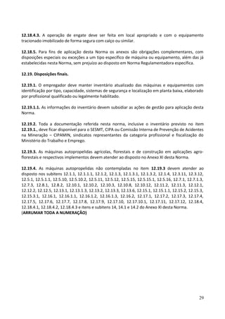 12.18.4.3. A operação de engate deve ser feita em local apropriado e com o equipamento
tracionado imobilizado de forma segura com calço ou similar.
12.18.5. Para fins de aplicação desta Norma os anexos são obrigações complementares, com
disposições especiais ou exceções a um tipo específico de máquina ou equipamento, além das já
estabelecidas nesta Norma, sem prejuízo ao disposto em Norma Regulamentadora específica.
12.19. Disposições finais.
12.19.1. O empregador deve manter inventário atualizado das máquinas e equipamentos com
identificação por tipo, capacidade, sistemas de segurança e localização em planta baixa, elaborado
por profissional qualificado ou legalmente habilitado.
12.19.1.1. As informações do inventário devem subsidiar as ações de gestão para aplicação desta
Norma.
12.19.2. Toda a documentação referida nesta norma, inclusive o inventário previsto no item
12.19.1., deve ficar disponível para o SESMT, CIPA ou Comissão Interna de Prevenção de Acidentes
na Mineração – CIPAMIN, sindicatos representantes da categoria profissional e fiscalização do
Ministério do Trabalho e Emprego.
12.19.3. As máquinas autopropelidas agrícolas, florestais e de construção em aplicações agro-
florestais e respectivos implementos devem atender ao disposto no Anexo XI desta Norma.
12.19.4. As máquinas autopropelidas não contempladas no item 12.19.3 devem atender ao
disposto nos subitens 12.1.1, 12.1.1.1, 12.1.2, 12.1.3, 12.1.3.1, 12.1.3.2, 12.1.4, 12.3.11, 12.3.12,
12.5.1, 12.5.1.1, 12.5.10, 12.5.10.2, 12.5.11, 12.5.12, 12.5.15, 12.5.15.1, 12.5.16, 12.7.1, 12.7.1.3,
12.7.3, 12.8.1, 12.8.2, 12.10.1, 12.10.2, 12.10.3, 12.10.8, 12.10.12, 12.11.2, 12.11.3, 12.12.1,
12.12.2, 12.12.5, 12.13.1, 12.13.1.3, 12.13.2, 12.13.3, 12.13.6, 12.15.1, 12.15.1.1, 12.15.2, 12.15.3,
12.15.3.1, 12.16.1, 12.16.1.1, 12.16.1.2, 12.16.1.3, 12.16.2, 12.17.1, 12.17.2, 12.17.3, 12.17.4,
12.17.5, 12.17.6, 12.17.7, 12.17.8, 12.17.9, 12.17.10, 12.17.10.1, 12.17.11, 12.17.12, 12.18.4,
12.18.4.1, 12.18.4.2, 12.18.4.3 e itens e subitens 14, 14.1 e 14.2 do Anexo XI desta Norma.
(ARRUMAR TODA A NUMERAÇÂO)
29
 