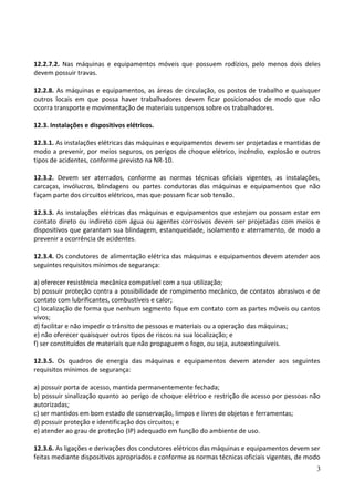 12.2.7.2. Nas máquinas e equipamentos móveis que possuem rodízios, pelo menos dois deles
devem possuir travas.
12.2.8. As máquinas e equipamentos, as áreas de circulação, os postos de trabalho e quaisquer
outros locais em que possa haver trabalhadores devem ficar posicionados de modo que não
ocorra transporte e movimentação de materiais suspensos sobre os trabalhadores.
12.3. Instalações e dispositivos elétricos.
12.3.1. As instalações elétricas das máquinas e equipamentos devem ser projetadas e mantidas de
modo a prevenir, por meios seguros, os perigos de choque elétrico, incêndio, explosão e outros
tipos de acidentes, conforme previsto na NR-10.
12.3.2. Devem ser aterrados, conforme as normas técnicas oficiais vigentes, as instalações,
carcaças, invólucros, blindagens ou partes condutoras das máquinas e equipamentos que não
façam parte dos circuitos elétricos, mas que possam ficar sob tensão.
12.3.3. As instalações elétricas das máquinas e equipamentos que estejam ou possam estar em
contato direto ou indireto com água ou agentes corrosivos devem ser projetadas com meios e
dispositivos que garantam sua blindagem, estanqueidade, isolamento e aterramento, de modo a
prevenir a ocorrência de acidentes.
12.3.4. Os condutores de alimentação elétrica das máquinas e equipamentos devem atender aos
seguintes requisitos mínimos de segurança:
a) oferecer resistência mecânica compatível com a sua utilização;
b) possuir proteção contra a possibilidade de rompimento mecânico, de contatos abrasivos e de
contato com lubrificantes, combustíveis e calor;
c) localização de forma que nenhum segmento fique em contato com as partes móveis ou cantos
vivos;
d) facilitar e não impedir o trânsito de pessoas e materiais ou a operação das máquinas;
e) não oferecer quaisquer outros tipos de riscos na sua localização; e
f) ser constituídos de materiais que não propaguem o fogo, ou seja, autoextinguíveis.
12.3.5. Os quadros de energia das máquinas e equipamentos devem atender aos seguintes
requisitos mínimos de segurança:
a) possuir porta de acesso, mantida permanentemente fechada;
b) possuir sinalização quanto ao perigo de choque elétrico e restrição de acesso por pessoas não
autorizadas;
c) ser mantidos em bom estado de conservação, limpos e livres de objetos e ferramentas;
d) possuir proteção e identificação dos circuitos; e
e) atender ao grau de proteção (IP) adequado em função do ambiente de uso.
12.3.6. As ligações e derivações dos condutores elétricos das máquinas e equipamentos devem ser
feitas mediante dispositivos apropriados e conforme as normas técnicas oficiais vigentes, de modo
3
 