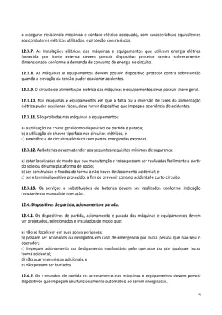 a assegurar resistência mecânica e contato elétrico adequado, com características equivalentes
aos condutores elétricos utilizados, e proteção contra riscos.
12.3.7. As instalações elétricas das máquinas e equipamentos que utilizem energia elétrica
fornecida por fonte externa devem possuir dispositivo protetor contra sobrecorrente,
dimensionado conforme a demanda de consumo de energia no circuito.
12.3.8. As máquinas e equipamentos devem possuir dispositivo protetor contra sobretensão
quando a elevação da tensão puder ocasionar acidentes.
12.3.9. O circuito de alimentação elétrica das máquinas e equipamentos deve possuir chave geral.
12.3.10. Nas máquinas e equipamentos em que a falta ou a inversão de fases da alimentação
elétrica puder ocasionar riscos, deve haver dispositivo que impeça a ocorrência de acidentes.
12.3.11. São proibidas nas máquinas e equipamentos:
a) a utilização de chave geral como dispositivo de partida e parada;
b) a utilização de chaves tipo faca nos circuitos elétricos; e
c) a existência de circuitos elétricos com partes energizadas expostas.
12.3.12. As baterias devem atender aos seguintes requisitos mínimos de segurança:
a) estar localizadas de modo que sua manutenção e troca possam ser realizadas facilmente a partir
do solo ou de uma plataforma de apoio;
b) ser construídas e fixadas de forma a não haver deslocamento acidental; e
c) ter o terminal positivo protegido, a fim de prevenir contato acidental e curto-circuito.
12.3.13. Os serviços e substituições de baterias devem ser realizados conforme indicação
constante do manual de operação.
12.4. Dispositivos de partida, acionamento e parada.
12.4.1. Os dispositivos de partida, acionamento e parada das máquinas e equipamentos devem
ser projetados, selecionados e instalados de modo que:
a) não se localizem em suas zonas perigosas;
b) possam ser acionados ou desligados em caso de emergência por outra pessoa que não seja o
operador;
c) impeçam acionamento ou desligamento involuntário pelo operador ou por qualquer outra
forma acidental;
d) não acarretem riscos adicionais; e
e) não possam ser burlados.
12.4.2. Os comandos de partida ou acionamento das máquinas e equipamentos devem possuir
dispositivos que impeçam seu funcionamento automático ao serem energizadas.
4
 