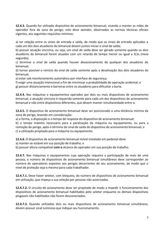 12.4.3. Quando for utilizado dispositivo de acionamento bimanual, visando a manter as mãos do
operador fora da zona de perigo, este deve atender, observadas as normas técnicas oficiais
vigentes, aos seguintes requisitos mínimos:
a) ter relação entre os sinais de entrada e saída, de modo que os sinais de entrada aplicados a
cada um dos dois atuadores do bimanual devem juntos iniciar o sinal de saída;
b) possuir atuação síncrona, ou seja, um sinal de saída deve ser gerado somente quando os dois
atuadores do bimanual forem atuados com um retardo de tempo menor ou igual a 0,5s (meio
segundo);
c) terminar o sinal de saída quando houver desacionamento de qualquer dos atuadores do
bimanual;
d) tornar possível o reinício do sinal de saída somente após a desativação dos dois atuadores do
bimanual;
e) estar sob monitoramento automático por interface de segurança;
f) exigir uma atuação intencional a fim de minimizar a probabilidade de operação acidental; e
g) possuir distanciamento e barreiras entre os atuadores para dificultar a burla.
12.4.4. Nas máquinas e equipamentos operados por dois ou mais dispositivos de acionamento
bimanual, a atuação síncrona é requerida somente para cada um dos dispositivos de acionamento
bimanual e não entre dispositivos diferentes, que devem manter simultaneidade entre si.
12.4.5. O dispositivo de acionamento bimanual deve ser posicionado a uma distância mínima da
zona de perigo, levando em consideração:
a) a forma, a disposição e o tempo de resposta do dispositivo de acionamento bimanual;
b) o tempo máximo necessário para a paralisação da máquina ou equipamento, ou para a
remoção do perigo, após o término do sinal de saída do dispositivo de acionamento bimanual; e
c) a utilização projetada para a máquina ou equipamento.
12.4.6. O dispositivo de acionamento bimanual móvel instalado em pedestal deve:
a) manter-se estável em sua posição de trabalho; e
b) possuir altura compatível com o alcance do operador em sua posição de trabalho.
12.4.7. Nas máquinas e equipamentos cuja operação requeira a participação de mais de uma
pessoa, o número de dispositivos de acionamento bimanual simultâneos deve corresponder ao
número de operadores expostos aos perigos decorrentes de seu acionamento, de modo que o
nível de proteção seja o mesmo para cada trabalhador.
12.4.7.1. Deve haver seletor, com bloqueio, do número de dispositivos de acionamento bimanual
em utilização, que impeça a sua seleção por pessoas não autorizadas.
12.4.7.2. O circuito de acionamento deve ser projetado de modo a impedir o funcionamento dos
dispositivos de acionamento bimanual habilitados pelo seletor enquanto os demais dispositivos
plugaveis não habilitados não forem desconectados.
12.4.7.3. Quando utilizados dois ou mais dispositivos de acionamento bimanual simultâneos,
devem possuir sinal luminoso que indique seu funcionamento.
5
 