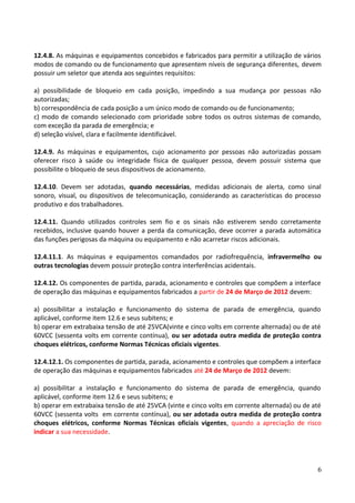12.4.8. As máquinas e equipamentos concebidos e fabricados para permitir a utilização de vários
modos de comando ou de funcionamento que apresentem níveis de segurança diferentes, devem
possuir um seletor que atenda aos seguintes requisitos:
a) possibilidade de bloqueio em cada posição, impedindo a sua mudança por pessoas não
autorizadas;
b) correspondência de cada posição a um único modo de comando ou de funcionamento;
c) modo de comando selecionado com prioridade sobre todos os outros sistemas de comando,
com exceção da parada de emergência; e
d) seleção visível, clara e facilmente identificável.
12.4.9. As máquinas e equipamentos, cujo acionamento por pessoas não autorizadas possam
oferecer risco à saúde ou integridade física de qualquer pessoa, devem possuir sistema que
possibilite o bloqueio de seus dispositivos de acionamento.
12.4.10. Devem ser adotadas, quando necessárias, medidas adicionais de alerta, como sinal
sonoro, visual, ou dispositivos de telecomunicação, considerando as características do processo
produtivo e dos trabalhadores.
12.4.11. Quando utilizados controles sem fio e os sinais não estiverem sendo corretamente
recebidos, inclusive quando houver a perda da comunicação, deve ocorrer a parada automática
das funções perigosas da máquina ou equipamento e não acarretar riscos adicionais.
12.4.11.1. As máquinas e equipamentos comandados por radiofrequência, infravermelho ou
outras tecnologias devem possuir proteção contra interferências acidentais.
12.4.12. Os componentes de partida, parada, acionamento e controles que compõem a interface
de operação das máquinas e equipamentos fabricados a partir de 24 de Março de 2012 devem:
a) possibilitar a instalação e funcionamento do sistema de parada de emergência, quando
aplicável, conforme item 12.6 e seus subitens; e
b) operar em extrabaixa tensão de até 25VCA(vinte e cinco volts em corrente alternada) ou de até
60VCC (sessenta volts em corrente contínua), ou ser adotada outra medida de proteção contra
choques elétricos, conforme Normas Técnicas oficiais vigentes.
12.4.12.1. Os componentes de partida, parada, acionamento e controles que compõem a interface
de operação das máquinas e equipamentos fabricados até 24 de Março de 2012 devem:
a) possibilitar a instalação e funcionamento do sistema de parada de emergência, quando
aplicável, conforme item 12.6 e seus subitens; e
b) operar em extrabaixa tensão de até 25VCA (vinte e cinco volts em corrente alternada) ou de até
60VCC (sessenta volts em corrente contínua), ou ser adotada outra medida de proteção contra
choques elétricos, conforme Normas Técnicas oficiais vigentes, quando a apreciação de risco
indicar a sua necessidade.
6
 