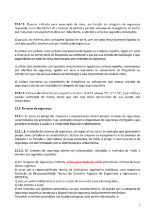 12.4.13. Quando indicado pela apreciação de risco, em função da categoria de segurança
requerida, o circuito elétrico do comando da partida e parada, inclusive de emergência, do motor
das máquinas e equipamentos deve ser redundante, e atender a uma das seguintes concepções:
a) possuir, no mínimo, dois contatores ligados em série, com contatos mecanicamente ligados ou
contatos espelho, monitorados por interface de segurança;
b) utilizar um contator com contatos mecanicamente ligados ou contatos espelho, ligado em série
a inversores ou conversores de frequência ou softstarters que possua entrada de habilitação e que
disponibilize um sinal de falha, monitorados por interface de segurança;
c) utilizar dois contatores com contatos mecanicamente ligados ou contatos espelho, monitorados
por interface de segurança, ligados em série a inversores ou conversores de frequência ou
softstarters que não possua entrada de habilitação e não disponibilize um sinal de falha;
d) utilizar inversores ou conversores de frequência ou softstarters que possua entrada de
segurança e atenda aos requisitos da categoria de segurança requerida.
12.4.13.1 Para o atendimento aos requisitos do item 12.4.13, alíneas “b”, “c” e “d”, é permitida a
parada controlada do motor, desde que não haja riscos decorrentes de sua parada não
instantânea.
12.5. Sistemas de segurança.
12.5.1. As zonas de perigo das máquinas e equipamentos devem possuir sistemas de segurança,
caracterizados por proteções fixas, proteções móveis e dispositivos de segurança interligados, que
garantam proteção à saúde e à integridade física dos trabalhadores.
12.5.1.1. A adoção de sistemas de segurança, em especial nas zonas de operação que apresentem
perigo, deve considerar as características técnicas da máquina ou equipamento e do processo de
trabalho e as medidas e alternativas técnicas existentes, de modo a atingir o nível necessário de
segurança, em conformidade com as determinações desta Norma.
12.5.2. Os sistemas de segurança devem ser selecionados, instalados e mantidos de modo a
atender aos seguintes requisitos:
a) ter categoria de segurança conforme prévia apreciação de riscos prevista nas normas técnicas
oficiais vigentes;
b) estar sob a responsabilidade técnica de profissional legalmente habilitado, com respectiva
Anotação de Responsabilidade Técnica do Conselho Regional de Engenharia e Agronomia –
ART/CREA;
c) possuir conformidade técnica com o sistema de comando a que são integrados;
d) não permitir a burla;
e) ser mantidos sob vigilância automática, ou seja, monitoramento, de acordo com a categoria de
segurança requerida, exceto para dispositivos de segurança exclusivamente mecânicos;
f) impedir o reinicio automático das funções perigosas após terem sido atuados; e
7
 