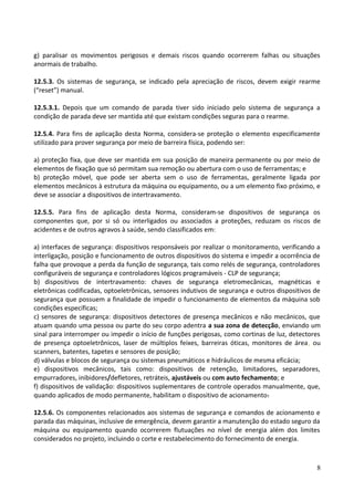 g) paralisar os movimentos perigosos e demais riscos quando ocorrerem falhas ou situações
anormais de trabalho.
12.5.3. Os sistemas de segurança, se indicado pela apreciação de riscos, devem exigir rearme
(“reset”) manual.
12.5.3.1. Depois que um comando de parada tiver sido iniciado pelo sistema de segurança a
condição de parada deve ser mantida até que existam condições seguras para o rearme.
12.5.4. Para fins de aplicação desta Norma, considera-se proteção o elemento especificamente
utilizado para prover segurança por meio de barreira física, podendo ser:
a) proteção fixa, que deve ser mantida em sua posição de maneira permanente ou por meio de
elementos de fixação que só permitam sua remoção ou abertura com o uso de ferramentas; e
b) proteção móvel, que pode ser aberta sem o uso de ferramentas, geralmente ligada por
elementos mecânicos à estrutura da máquina ou equipamento, ou a um elemento fixo próximo, e
deve se associar a dispositivos de intertravamento.
12.5.5. Para fins de aplicação desta Norma, consideram-se dispositivos de segurança os
componentes que, por si só ou interligados ou associados a proteções, reduzam os riscos de
acidentes e de outros agravos à saúde, sendo classificados em:
a) interfaces de segurança: dispositivos responsáveis por realizar o monitoramento, verificando a
interligação, posição e funcionamento de outros dispositivos do sistema e impedir a ocorrência de
falha que provoque a perda da função de segurança, tais como relés de segurança, controladores
configuráveis de segurança e controladores lógicos programáveis - CLP de segurança;
b) dispositivos de intertravamento: chaves de segurança eletromecânicas, magnéticas e
eletrônicas codificadas, optoeletrônicas, sensores indutivos de segurança e outros dispositivos de
segurança que possuem a finalidade de impedir o funcionamento de elementos da máquina sob
condições específicas;
c) sensores de segurança: dispositivos detectores de presença mecânicos e não mecânicos, que
atuam quando uma pessoa ou parte do seu corpo adentra a sua zona de detecção, enviando um
sinal para interromper ou impedir o início de funções perigosas, como cortinas de luz, detectores
de presença optoeletrônicos, laser de múltiplos feixes, barreiras óticas, monitores de área, ou
scanners, batentes, tapetes e sensores de posição;
d) válvulas e blocos de segurança ou sistemas pneumáticos e hidráulicos de mesma eficácia;
e) dispositivos mecânicos, tais como: dispositivos de retenção, limitadores, separadores,
empurradores, inibidores/defletores, retráteis, ajustáveis ou com auto fechamento; e
f) dispositivos de validação: dispositivos suplementares de controle operados manualmente, que,
quando aplicados de modo permanente, habilitam o dispositivo de acionamento.
12.5.6. Os componentes relacionados aos sistemas de segurança e comandos de acionamento e
parada das máquinas, inclusive de emergência, devem garantir a manutenção do estado seguro da
máquina ou equipamento quando ocorrerem flutuações no nível de energia além dos limites
considerados no projeto, incluindo o corte e restabelecimento do fornecimento de energia.
8
 