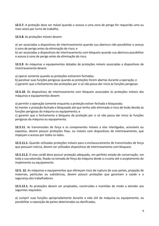 12.5.7. A proteção deve ser móvel quando o acesso a uma zona de perigo for requerido uma ou
mais vezes por turno de trabalho.
12.5.8. As proteções móveis devem:
a) ser associadas a dispositivos de intertravamento quando sua abertura não possibilitar o acesso
à zona de perigo antes da eliminação do risco; e
b) ser associadas a dispositivos de intertravamento com bloqueio quando sua abertura possibilitar
o acesso à zona de perigo antes da eliminação do risco.
12.5.9. As máquinas e equipamentos dotados de proteções móveis associadas a dispositivos de
intertravamento devem:
a) operar somente quando as proteções estiverem fechadas;
b) paralisar suas funções perigosas quando as proteções forem abertas durante a operação; e
c) garantir que o fechamento das proteções por si só não possa dar inicio às funções perigosas.
12.5.10. Os dispositivos de intertravamento com bloqueio associados às proteções móveis das
máquinas e equipamentos devem:
a) permitir a operação somente enquanto a proteção estiver fechada e bloqueada;
b) manter a proteção fechada e bloqueada até que tenha sido eliminado o risco de lesão devido às
funções perigosas da máquina ou equipamento; e
c) garantir que o fechamento e bloqueio da proteção por si só não possa dar inicio às funções
perigosas da máquina ou equipamento.
12.5.11. As transmissões de força e os componentes móveis a elas interligados, acessíveis ou
expostos, devem possuir proteções fixas, ou móveis com dispositivos de intertravamento, que
impeçam o acesso por todos os lados.
12.5.11.1. Quando utilizadas proteções móveis para o enclausuramento de transmissões de força
que possuam inércia, devem ser utilizados dispositivos de intertravamento com bloqueio.
12.5.11.2. O eixo cardã deve possuir proteção adequada, em perfeito estado de conservação, em
toda a sua extensão, fixada na tomada de força da máquina desde a cruzeta até o acoplamento do
implemento ou equipamento.
12.5. 12. As máquinas e equipamentos que ofereçam risco de ruptura de suas partes, projeção de
materiais, partículas ou substâncias, devem possuir proteções que garantam a saúde e a
segurança dos trabalhadores.
12.5.12.1. As proteções devem ser projetadas, construídas e mantidas de modo a atender aos
seguintes requisitos:
a) cumprir suas funções apropriadamente durante a vida útil da máquina ou equipamento, ou
possibilitar a reposição de partes deterioradas ou danificadas;
9
 