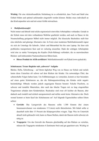 Wichtig: Für eine rückenfreundliche Sitzhaltung ist es erforderlich, dass Tisch und Stuhl eine
Einheit bilden und optimal aufeinander eingestellt werden können. Beides muss individuell an
das Kind anpassbar sein und mit seiner Größe mitwachsen.


 Multifunktionstafel:
Nicht immer und überall sind solche ergonomisch sinnvollen Arbeitsplätze vorhanden. Gerade in
der Schule muss mit dem vorhandenen Mobiliar gearbeitet werden, und auch zu Hause ist die
Neuanschaffung geeigneter Möbel nicht immer möglich. Die klassische Buchstütze stellt hier
eine nützliche und günstige Alternative dar. In Form einer modernen Multifunktionstafel eignet
sie sich als Unterlage für Schreib-, Schul- und Büroartikel bis hin zum Laptop. Sie lässt sich
problemlos transportieren lässt und ist vielseitig einsetzbar. Dank der schrägen Arbeitsplatte
wird eine zu starke Vorneigung des Kopfes (Nick-Haltung) verhindert, die zu unerwünschten
Rücken- und insbesondere Nackenschmerzen führen kann.
          Dieses Produkt ist AGR-zertifiziert: Multifunktionstafel von Pykad (www.pykad.de).


Schulranzen: Treuer Begleiter mit „schwerer“ Aufgabe
Bücher, Hefte, Schreibzeug – auf ihrem täglichen Weg von zu Hause zur Schule und zurück
lasten diese Utensilien oft schwer auf dem Rücken der Kinder. Ein notwendiges Übel, das
schmerzhafte Folgen haben kann. Um Fehlbelastungen zu vermeiden, kommt es hier besonders
auf einen guten Schulranzen an, der die Haltungsentwicklung des Kindes nicht negativ
beeinträchtigt. Oftmals werden jedoch ungeeignete Ranzen benutzt: Falsche Passform, zu
schwere und instabile Materialien, aber auch das falsche Tragen mit zu lang eingestellten
Trageriemen schaden dem Kinderrücken. Rucksäcke sind zwar oft leichter als Ranzen, aber
dadurch auch instabil und einfach unergonomisch und stellen somit keine Alternative dar. Doch
worauf kommt es beim Kauf des Schulranzens an? Auf folgende Eigenschaften sollten Eltern
achten:
          Gewicht:     Das   Leergewicht   des   Ranzens   sollte   1.300   Gramm    (bei   einem
          Innenraumvolumen von mindestens 15 Litern) nicht überschreiten. Mit Inhalt sollte er
          dauerhaft nicht über 15 Prozent des Körpergewichtes wiegen. Tipp: Was im Unterricht
          aktuell nicht gebraucht wird, kann zu Hause bleiben, damit der Ranzen nicht schwerer als
          nötig ist.
          Tragegurte: Um das Gewicht des Ranzens gleichmäßig auf den Rücken zu verteilen,
          müssen die Tragegurte mindestens 4 Zentimeter breit und gut gepolstert sein. Wichtig ist
 