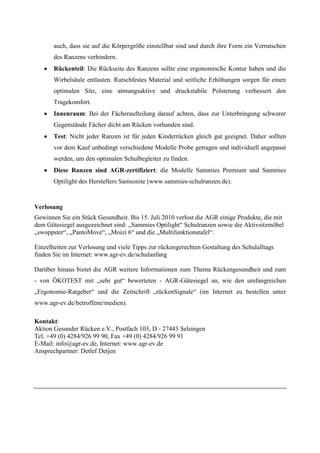 auch, dass sie auf die Körpergröße einstellbar sind und durch ihre Form ein Verrutschen
       des Ranzens verhindern.
       Rückenteil: Die Rückseite des Ranzens sollte eine ergonomische Kontur haben und die
       Wirbelsäule entlasten. Rutschfestes Material und seitliche Erhöhungen sorgen für einen
       optimalen Sitz, eine atmungsaktive und druckstabile Polsterung verbessert den
       Tragekomfort.
       Innenraum: Bei der Fächeraufteilung darauf achten, dass zur Unterbringung schwerer
       Gegenstände Fächer dicht am Rücken vorhanden sind.
       Test: Nicht jeder Ranzen ist für jeden Kinderrücken gleich gut geeignet. Daher sollten
       vor dem Kauf unbedingt verschiedene Modelle Probe getragen und individuell angepasst
       werden, um den optimalen Schulbegleiter zu finden.
       Diese Ranzen sind AGR-zertifiziert: die Modelle Sammies Premium und Sammies
       Optilight des Herstellers Samsonite (www.sammies-schulranzen.de).


Verlosung
Gewinnen Sie ein Stück Gesundheit. Bis 15. Juli 2010 verlost die AGR einige Produkte, die mit
dem Gütesiegel ausgezeichnet sind: „Sammies Optilight“ Schulranzen sowie die Aktivsitzmöbel
„swoppster“, „PantoMove“, „Moizi 6“ und die „Multifunktionstafel“.

Einzelheiten zur Verlosung und viele Tipps zur rückengerechten Gestaltung des Schulalltags
finden Sie im Internet: www.agr-ev.de/schulanfang

Darüber hinaus bietet die AGR weitere Informationen zum Thema Rückengesundheit und zum
- von ÖKOTEST mit „sehr gut“ bewerteten - AGR-Gütesiegel an, wie den umfangreichen
„Ergonomie-Ratgeber“ und die Zeitschrift „rückenSignale“ (im Internet zu bestellen unter
www.agr-ev.de/betroffene/medien).

Kontakt:
Aktion Gesunder Rücken e.V., Postfach 103, D - 27443 Selsingen
Tel. +49 (0) 4284/926 99 90, Fax +49 (0) 4284/926 99 91
E-Mail: info@agr-ev.de, Internet: www.agr-ev.de
Ansprechpartner: Detlef Detjen
 