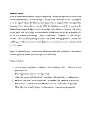 Kurz und bündig
Schon Schulkinder haben immer häufiger Übergewicht, Haltungsstörungen und leiden oft schon
unter Rückenschmerzen. Das stundenlange Stillsitzen in der Schule und bei den Hausaufgaben
sowie das tägliche Tragen des Schulranzens bedeuten für den jungen Rücken eine ungewohnte
Belastung. Eltern können bereits mit der Wahl des Schulranzens und der Ausstattung des
Kinderarbeitsplatzes die Rückengesundheit ihres Nachwuchses fördern. Tipps und Hilfestellung
bei der Suche nach ergonomisch gestalteten Produkten bekommen sie bei der Aktion Gesunder
Rücken e. V. (AGR). Ihr Gütesiegel „Geprüft & empfohlen“ - von ÖKOTEST mit „sehr gut“
bewertet - ist ein zuverlässiger Wegweiser und kennzeichnet Alltagsgegenstände, die von einer
unabhängigen medizinisch-therapeutischen Expertenkommission als besonders rückenfreundlich
bewertet wurden.


Tipps zur rückengerechten Gestaltung des Schulalltags sowie eine Verlosung AGR-geprüfter-
Produkte gibt es im Internet unter www.agr-ev.de/schulanfang


Bildunterschriften:


       So sieht ein rückengerechter "Arbeitsplatz" aus: Schreibtisch Moizi 17 und Stuhl Moizi 6
       (www.moizi.de)
       Der swoppster von aeris (www.swoppster.de)
       Achten Sie auf das AGR-Gütesiegel. Es signalisiert: Dieses Produkt ist rückengerecht.
       Drehstuhl PantoMove und mitwachsender Tisch Ergo III von VS (www.vs-moebel.de)
       Dieses Produkt ist AGR-zertifiziert: Multifunktionstafel von Pykad (www.pykad.de).
       Motiv Skorpion, Modell Premium von Sammies (www.sammies-schulranzen.de)
 