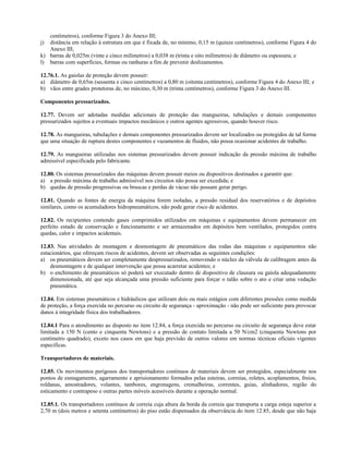 centímetros), conforme Figura 3 do Anexo III;
j) distância em relação à estrutura em que é fixada de, no mínimo, 0,15 m (quinze centímetros), conforme Figura 4 do
Anexo III;
k) barras de 0,025m (vinte e cinco milímetros) a 0,038 m (trinta e oito milímetros) de diâmetro ou espessura; e
l) barras com superfícies, formas ou ranhuras a fim de prevenir deslizamentos.
12.76.1. As gaiolas de proteção devem possuir:
a) diâmetro de 0,65m (sessenta e cinco centímetros) a 0,80 m (oitenta centímetros), conforme Figura 4 do Anexo III; e
b) vãos entre grades protetoras de, no máximo, 0,30 m (trinta centímetros), conforme Figura 3 do Anexo III.
Componentes pressurizados.
12.77. Devem ser adotadas medidas adicionais de proteção das mangueiras, tubulações e demais componentes
pressurizados sujeitos a eventuais impactos mecânicos e outros agentes agressivos, quando houver risco.
12.78. As mangueiras, tubulações e demais componentes pressurizados devem ser localizados ou protegidos de tal forma
que uma situação de ruptura destes componentes e vazamentos de fluidos, não possa ocasionar acidentes de trabalho.
12.79. As mangueiras utilizadas nos sistemas pressurizados devem possuir indicação da pressão máxima de trabalho
admissível especificada pelo fabricante.
12.80. Os sistemas pressurizados das máquinas devem possuir meios ou dispositivos destinados a garantir que:
a) a pressão máxima de trabalho admissível nos circuitos não possa ser excedida; e
b) quedas de pressão progressivas ou bruscas e perdas de vácuo não possam gerar perigo.
12.81. Quando as fontes de energia da máquina forem isoladas, a pressão residual dos reservatórios e de depósitos
similares, como os acumuladores hidropneumáticos, não pode gerar risco de acidentes.
12.82. Os recipientes contendo gases comprimidos utilizados em máquinas e equipamentos devem permanecer em
perfeito estado de conservação e funcionamento e ser armazenados em depósitos bem ventilados, protegidos contra
quedas, calor e impactos acidentais.
12.83. Nas atividades de montagem e desmontagem de pneumáticos das rodas das máquinas e equipamentos não
estacionários, que ofereçam riscos de acidentes, devem ser observadas as seguintes condições:
a) os pneumáticos devem ser completamente despressurizados, removendo o núcleo da válvula de calibragem antes da
desmontagem e de qualquer intervenção que possa acarretar acidentes; e
b) o enchimento de pneumáticos só poderá ser executado dentro de dispositivo de clausura ou gaiola adequadamente
dimensionada, até que seja alcançada uma pressão suficiente para forçar o talão sobre o aro e criar uma vedação
pneumática.
12.84. Em sistemas pneumáticos e hidráulicos que utilizam dois ou mais estágios com diferentes pressões como medida
de proteção, a força exercida no percurso ou circuito de segurança - aproximação - não pode ser suficiente para provocar
danos à integridade física dos trabalhadores.
12.84.1 Para o atendimento ao disposto no item 12.84, a força exercida no percurso ou circuito de segurança deve estar
limitada a 150 N (cento e cinquenta Newtons) e a pressão de contato limitada a 50 N/cm2 (cinquenta Newtons por
centímetro quadrado), exceto nos casos em que haja previsão de outros valores em normas técnicas oficiais vigentes
especificas.
Transportadores de materiais.
12.85. Os movimentos perigosos dos transportadores contínuos de materiais devem ser protegidos, especialmente nos
pontos de esmagamento, agarramento e aprisionamento formados pelas esteiras, correias, roletes, acoplamentos, freios,
roldanas, amostradores, volantes, tambores, engrenagens, cremalheiras, correntes, guias, alinhadores, região do
esticamento e contrapeso e outras partes móveis acessíveis durante a operação normal.
12.85.1. Os transportadores contínuos de correia cuja altura da borda da correia que transporta a carga esteja superior a
2,70 m (dois metros e setenta centímetros) do piso estão dispensados da observância do item 12.85, desde que não haja
 