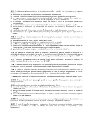 12.94. As máquinas e equipamentos devem ser projetados, construídos e mantidos com observância aos os seguintes
aspectos:
a) atendimento da variabilidade das características antropométricas dos operadores;
b) respeito às exigências posturais, cognitivas, movimentos e esforços físicos demandados pelos operadores;
c) os componentes como monitores de vídeo, sinais e comandos, devem possibilitar a interação clara e precisa com o
operador de forma a reduzir possibilidades de erros de interpretação ou retorno de informação;
d) os comandos e indicadores devem representar, sempre que possível, a direção do movimento e demais efeitos
correspondentes;
e) os sistemas interativos, como ícones, símbolos e instruções devem ser coerentes em sua aparência e função;
f) favorecimento do desempenho e a confiabilidade das operações, com redução da probabilidade de falhas na
operação;
g) redução da exigência de força, pressão, preensão, flexão, extensão ou torção dos segmentos corporais;
h) a iluminação deve ser adequada e ficar disponível em situações de emergência, quando exigido o ingresso em seu
interior.
12.95. Os comandos das máquinas e equipamentos devem ser projetados, construídos e mantidos com observância aos
seguintes aspectos:
a) localização e distância de forma a permitir manejo fácil e seguro;
b) instalação dos comandos mais utilizados em posições mais acessíveis ao operador;
c) visibilidade, identificação e sinalização que permita serem distinguíveis entre si;
d) instalação dos elementos de acionamento manual ou a pedal de forma a facilitar a execução da manobra levando em
consideração as características biomecânicas e antropométricas dos operadores; e
e) garantia de manobras seguras e rápidas e proteção de forma a evitar movimentos involuntários.
12.96. As Máquinas e equipamentos devem ser projetados, construídos e operados levando em consideração a
necessidade de adaptação das condições de trabalho às características psicofisiológicas dos trabalhadores e à natureza
dos trabalhos a executar, oferecendo condições de conforto e segurança no trabalho, observado o disposto na NR 17.
12.97. Os assentos utilizados na operação de máquinas devem possuir estofamento e ser ajustáveis à natureza do
trabalho executado, além do previsto no subitem 17.3.3 da NR 17.
12.98. Os postos de trabalho devem ser projetados para permitir a alternância de postura e a movimentação adequada
dos segmentos corporais, garantindo espaço suficiente para operação dos controles nele instalados.
12.99. As superfícies dos postos de trabalho não devem possuir cantos vivos, superfícies ásperas, cortantes e quinas em
ângulos agudos ou rebarbas nos pontos de contato com segmentos do corpo do operador, e os elementos de fixação,
como pregos, rebites e parafusos, devem ser mantidos de forma a não acrescentar riscos à operação.
12.100. Os postos de trabalho das máquinas e equipamentos devem permitir o apoio integral das plantas dos pés no piso.
12.100.1. Deve ser fornecido apoio para os pés quando os pés do operador não alcançarem o piso, mesmo após a
regulagem do assento.
12.101. As dimensões dos postos de trabalho das máquinas e equipamentos devem:
a) atender às características antropométricas e biomecânicas do operador, com respeito aos alcances dos segmentos
corporais e da visão;
b) assegurar a postura adequada, de forma a garantir posições confortáveis dos segmentos corporais na posição de
trabalho; e
c) evitar a flexão e a torção do tronco de forma a respeitar os ângulos e trajetórias naturais dos movimentos corpóreos,
durante a execução das tarefas.
12.102. Os locais destinados ao manuseio de materiais em processos nas máquinas e equipamentos devem ter altura e ser
posicionados de forma a garantir boas condições de postura, visualização, movimentação e operação.
12.103. Os locais de trabalho das máquinas e equipamentos devem possuir sistema de iluminação permanente que
possibilite boa visibilidade dos detalhes do trabalho, para evitar zonas de sombra ou de penumbra e efeito
estroboscópico.
 