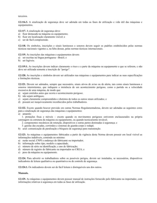 terceiros.
12.116.3. A sinalização de segurança deve ser adotada em todas as fases de utilização e vida útil das máquinas e
equipamentos.
12.117. A sinalização de segurança deve:
a) ficar destacada na máquina ou equipamento;
b) ficar em localização claramente visível; e
c) ser de fácil compreensão.
12.118. Os símbolos, inscrições e sinais luminosos e sonoros devem seguir os padrões estabelecidos pelas normas
técnicas nacionais vigentes e, na falta dessas, pelas normas técnicas internacionais.
12.119. As inscrições das máquinas e equipamentos devem:
a) ser escritas na língua portuguesa - Brasil; e
b) ser legíveis.
12.119.1. As inscrições devem indicar claramente o risco e a parte da máquina ou equipamento a que se referem, e não
deve ser utilizada somente a inscrição de “perigo”.
12.120. As inscrições e símbolos devem ser utilizados nas máquinas e equipamentos para indicar as suas especificações
e limitações técnicas.
12.121. Devem ser adotados, sempre que necessário, sinais ativos de aviso ou de alerta, tais como sinais luminosos e
sonoros intermitentes, que indiquem a iminência de um acontecimento perigoso, como a partida ou a velocidade
excessiva de uma máquina, de modo que:
a) sejam emitidos antes que ocorra o acontecimento perigoso;
b) não sejam ambíguos;
c) sejam claramente compreendidos e distintos de todos os outros sinais utilizados; e
d) possam ser inequivocamente reconhecidos pelos trabalhadores.
12.122. Exceto quando houver previsão em outras Normas Regulamentadoras, devem ser adotadas as seguintes cores
para a sinalização de segurança das máquinas e equipamentos:
a) amarelo:
1. proteções fixas e móveis – exceto quando os movimentos perigosos estiverem enclausurados na própria
carenagem ou estrutura da máquina ou equipamento, ou quando tecnicamente inviável;
2. componentes mecânicos de retenção, dispositivos e outras partes destinadas à segurança; e
3. gaiolas das escadas, corrimãos e sistemas de guarda-corpo e rodapé.
b) azul: comunicação de paralisação e bloqueio de segurança para manutenção.
12.123. As máquinas e equipamentos fabricados a partir da vigência desta Norma devem possuir em local visível as
informações indeléveis, contendo no mínimo:
a) razão social, CNPJ e endereço do fabricante ou importador;
b) informação sobre tipo, modelo e capacidade;
c) número de série ou identificação, e ano de fabricação;
d) número de registro do fabricante ou importador no CREA; e
e) peso da máquina ou equipamento.
12.124. Para advertir os trabalhadores sobre os possíveis perigos, devem ser instalados, se necessários, dispositivos
indicadores de leitura qualitativa ou quantitativa ou de controle de segurança.
12.124.1. Os indicadores devem ser de fácil leitura e distinguíveis uns dos outros.
Manuais.
12.125. As máquinas e equipamentos devem possuir manual de instruções fornecido pelo fabricante ou importador, com
informações relativas à segurança em todas as fases de utilização.
 
