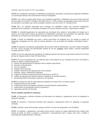 conforme o previsto no item 12.147 e seus subitens.
12.143. São considerados autorizados os trabalhadores qualificados, capacitados ou profissionais legalmente habilitados,
com autorização dada por meio de documento formal do empregador.
12.143.1. Até a data da vigência desta Norma, será considerado capacitado o trabalhador que possuir comprovação por
meio de registro na Carteira de Trabalho e Previdência Social - CTPS ou registro de empregado de pelo menos dois anos
de experiência na atividade e que receba reciclagem conforme o previsto no item 12.144 desta Norma.
12.144. Deve ser realizada capacitação para reciclagem do trabalhador sempre que ocorrerem modificações
significativas nas instalações e na operação de máquinas ou troca de métodos, processos e organização do trabalho.
12.144.1. O conteúdo programático da capacitação para reciclagem deve atender às necessidades da situação que a
motivou, com carga horária mínima que garanta aos trabalhadores executarem suas atividades com segurança, sendo
distribuída em no máximo oito horas diárias e realizada durante o horário normal de trabalho.
12.145. A função do trabalhador que opera e realiza intervenções em máquinas deve ser anotada no registro de
empregado, consignado em livro, ficha ou sistema eletrônico e em sua Carteira de Trabalho e Previdência Social –
CTPS.
12.146. Os operadores de máquinas autopropelidas devem portar cartão de identificação, com nome, função e fotografia
em local visível, renovado com periodicidade máxima de um ano mediante exame médico, conforme disposições
constantes das NR-7 e NR-11.
12.147. O curso de capacitação para operadores de máquinas injetoras deve possuir carga horária mínima de oito horas
por tipo de máquina citada no Anexo IX desta Norma.
12.147.1. O curso de capacitação deve ser específico para o tipo máquina em que o operador irá exercer suas funções e
atender ao seguinte conteúdo programático:
a) histórico da regulamentação de segurança sobre a máquina especificada;
b) descrição e funcionamento;
c) riscos na operação;
d) principais áreas de perigo;
e) medidas e dispositivos de segurança para evitar acidentes;
f) proteções - portas, e distâncias de segurança;
g) exigências mínimas de segurança previstas nesta Norma e na NR 10;
h) medidas de segurança para injetoras elétricas e hidráulicas de comando manual; e
i) demonstração prática dos perigos e dispositivos de segurança.
12.147.2. O instrutor do curso de capacitação para operadores de injetora deve, no mínimo, possuir:
a) formação técnica em nível médio;
b) conhecimento técnico de máquinas utilizadas na transformação de material plástico;
c) conhecimento da normatização técnica de segurança; e
d) capacitação específica de formação.
Outros requisitos específicos de segurança.
12.148. As ferramentas e materiais utilizados nas intervenções em máquinas e equipamentos devem ser adequados às
operações realizadas.
12.149. Os acessórios e ferramental utilizados pelas máquinas e equipamentos devem ser adequados às operações
realizadas.
12.150. É proibido o porte de ferramentas manuais em bolsos ou locais não apropriados a essa finalidade.
12.151. As máquinas e equipamentos tracionados devem possuir sistemas de engate padronizado para reboque pelo
sistema de tração, de modo a assegurar o acoplamento e desacoplamento fácil e seguro, bem como a impedir o
desacoplamento acidental durante a utilização.
 