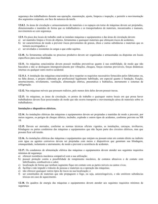 segurança dos trabalhadores durante sua operação, manutenção, ajuste, limpeza e inspeção, e permitir a movimentação
dos segmentos corporais, em face da natureza da tarefa.
12.8.2. As áreas de circulação e armazenamento de materiais e os espaços em torno de máquinas devem ser projetados,
dimensionados e mantidos de forma que os trabalhadores e os transportadores de materiais, mecanizados e manuais,
movimentem-se com segurança.
12.9. Os pisos dos locais de trabalho onde se instalam máquinas e equipamentos e das áreas de circulação devem:
a) ser mantidos limpos e livres de objetos, ferramentas e quaisquer materiais que ofereçam riscos de acidentes;
b) ter características de modo a prevenir riscos provenientes de graxas, óleos e outras substâncias e materiais que os
tornem escorregadios; e
c) ser nivelados e resistentes às cargas a que estão sujeitos.
12.10. As ferramentas utilizadas no processo produtivo devem ser organizadas e armazenadas ou dispostas em locais
específicos para essa finalidade.
12.11. As máquinas estacionárias devem possuir medidas preventivas quanto à sua estabilidade, de modo que não
basculem e não se desloquem intempestivamente por vibrações, choques, forças externas previsíveis, forças dinâmicas
internas ou qualquer outro motivo acidental.
12.11.1. A instalação das máquinas estacionárias deve respeitar os requisitos necessários fornecidos pelos fabricantes ou,
na falta desses, o projeto elaborado por profissional legalmente habilitado, em especial quanto à fundação, fixação,
amortecimento, nivelamento, ventilação, alimentação elétrica, pneumática e hidráulica, aterramento e sistemas de
refrigeração.
12.12. Nas máquinas móveis que possuem rodízios, pelo menos dois deles devem possuir travas.
12.13. As máquinas, as áreas de circulação, os postos de trabalho e quaisquer outros locais em que possa haver
trabalhadores devem ficar posicionados de modo que não ocorra transporte e movimentação aérea de materiais sobre os
trabalhadores.
Instalações e dispositivos elétricos.
12.14. As instalações elétricas das máquinas e equipamentos devem ser projetadas e mantidas de modo a prevenir, por
meios seguros, os perigos de choque elétrico, incêndio, explosão e outros tipos de acidentes, conforme previsto na NR
10.
12.15. Devem ser aterrados, conforme as normas técnicas oficiais vigentes, as instalações, carcaças, invólucros,
blindagens ou partes condutoras das máquinas e equipamentos que não façam parte dos circuitos elétricos, mas que
possam ficar sob tensão.
12.16. As instalações elétricas das máquinas e equipamentos que estejam ou possam estar em contato direto ou indireto
com água ou agentes corrosivos devem ser projetadas com meios e dispositivos que garantam sua blindagem,
estanqueidade, isolamento e aterramento, de modo a prevenir a ocorrência de acidentes.
12.17. Os condutores de alimentação elétrica das máquinas e equipamentos devem atender aos seguintes requisitos
mínimos de segurança:
a) oferecer resistência mecânica compatível com a sua utilização;
b) possuir proteção contra a possibilidade de rompimento mecânico, de contatos abrasivos e de contato com
lubrificantes, combustíveis e calor;
c) localização de forma que nenhum segmento fique em contato com as partes móveis ou cantos vivos;
d) facilitar e não impedir o trânsito de pessoas e materiais ou a operação das máquinas;
e) não oferecer quaisquer outros tipos de riscos na sua localização; e
f) ser constituídos de materiais que não propaguem o fogo, ou seja, autoextinguíveis, e não emitirem substâncias
tóxicas em caso de aquecimento.
12.18. Os quadros de energia das máquinas e equipamentos devem atender aos seguintes requisitos mínimos de
segurança:
 