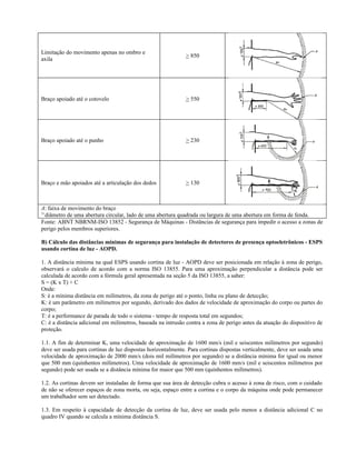 Limitação do movimento apenas no ombro e
axila
> 850
Braço apoiado até o cotovelo > 550
Braço apoiado até o punho > 230
Braço e mão apoiados até a articulação dos dedos > 130
A: faixa de movimento do braço
1)
diâmetro de uma abertura circular, lado de uma abertura quadrada ou largura de uma abertura em forma de fenda.
Fonte: ABNT NBRNM-ISO 13852 - Segurança de Máquinas - Distâncias de segurança para impedir o acesso a zonas de
perigo pelos membros superiores.
B) Cálculo das distâncias mínimas de segurança para instalação de detectores de presença optoeletrônicos - ESPS
usando cortina de luz - AOPD.
1. A distância mínima na qual ESPS usando cortina de luz - AOPD deve ser posicionada em relação à zona de perigo,
observará o calculo de acordo com a norma ISO 13855. Para uma aproximação perpendicular a distância pode ser
calculada de acordo com a fórmula geral apresentada na seção 5 da ISO 13855, a saber:
S = (K x T) + C
Onde:
S: é a mínima distância em milímetros, da zona de perigo até o ponto, linha ou plano de detecção;
K: é um parâmetro em milímetros por segundo, derivado dos dados de velocidade de aproximação do corpo ou partes do
corpo;
T: é a performance de parada de todo o sistema - tempo de resposta total em segundos;
C: é a distância adicional em milímetros, baseada na intrusão contra a zona de perigo antes da atuação do dispositivo de
proteção.
1.1. A fim de determinar K, uma velocidade de aproximação de 1600 mm/s (mil e seiscentos milímetros por segundo)
deve ser usada para cortinas de luz dispostas horizontalmente. Para cortinas dispostas verticalmente, deve ser usada uma
velocidade de aproximação de 2000 mm/s (dois mil milímetros por segundo) se a distância mínima for igual ou menor
que 500 mm (quinhentos milímetros). Uma velocidade de aproximação de 1600 mm/s (mil e seiscentos milímetros por
segundo) pode ser usada se a distância mínima for maior que 500 mm (quinhentos milímetros).
1.2. As cortinas devem ser instaladas de forma que sua área de detecção cubra o acesso à zona de risco, com o cuidado
de não se oferecer espaços de zona morta, ou seja, espaço entre a cortina e o corpo da máquina onde pode permanecer
um trabalhador sem ser detectado.
1.3. Em respeito à capacidade de detecção da cortina de luz, deve ser usada pelo menos a distância adicional C no
quadro IV quando se calcula a mínima distância S.
 