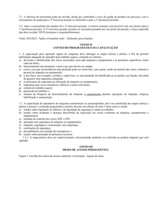 2.1. A abertura da ferramenta pode ser ativada, desde que controlado o risco de queda do produto em processo, com o
acionamento do pedal para a 3ª (terceira) posição ou liberando-o para a 1ª (primeira) posição.
2.2. Após o acionamento do atuador até a 3ª (terceira) posição, o reinício somente será possível com seu retorno para a
1ª (primeira) posição. A 3ª (terceira) posição só pode ser acionada passando por um ponto de pressão; a força requerida
não deve exceder 350 N (trezentos e cinquentaNewtons).
Fonte: EN12622 - Safety of machine tools – Hydraulic press brackes
ANEXO II
CONTEÚDO PROGRAMÁTICO DA CAPACITAÇÃO.
1. A capacitação para operação segura de máquinas deve abranger as etapas teórica e prática, a fim de permitir
habilitação adequada do operador para trabalho seguro, contendo no mínimo:
a) descrição e identificação dos riscos associados com cada máquina e equipamento e as proteções específicas contra
cada um deles;
b) funcionamento das proteções; como e por que devem ser usadas;
c) como e em que circunstâncias uma proteção pode ser removida, e por quem, sendo na maioria dos casos, somente o
pessoal de inspeção ou manutenção;
d) o que fazer, por exemplo, contatar o supervisor, se uma proteção foi danificada ou se perdeu sua função, deixando
de garantir uma segurança adequada;
e) os princípios de segurança na utilização da máquina ou equipamento;
f) segurança para riscos mecânicos, elétricos e outros relevantes;
g) método de trabalho seguro;
h) permissão de trabalho; e
i) sistema de bloqueio de funcionamento da máquina e equipamento durante operações de inspeção, limpeza,
lubrificação e manutenção.
1.1. A capacitação de operadores de máquinas automotrizes ou autopropelidas, deve ser constituída das etapas teórica e
prática e possuir o conteúdo programático mínimo descrito nas alíneas do item 1 deste anexo e ainda:
a) noções sobre legislação de trânsito e de legislação de segurança e saúde no trabalho;
b) noções sobre acidentes e doenças decorrentes da exposição aos riscos existentes na máquina, equipamentos e
implementos;
c) medidas de controle dos riscos: EPC e EPI;
d) operação com segurança da máquina ou equipamento;
e) inspeção, regulagem e manutenção com segurança;
f) sinalização de segurança;
g) procedimentos em situação de emergência; e
h) noções sobre prestação de primeiros socorros.
1.1.1. A etapa prática deve ser supervisionada e documentada, podendo ser realizada na própria máquina que será
operada.
ANEXO III
MEIOS DE ACESSO PERMANENTES
Figura 1: Escolha dos meios de acesso conforme a inclinação - ângulo de lance.
 
