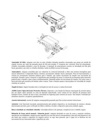 Amaciador de bifes: máquina com dois ou mais cilindros dentados paralelos tracionados que giram em sentido de
rotação inversa, por onde são passadas peças de bife pré-cortadas. É composto por: estrutura, bocal de alimentação,
cilindros tracionados dentados e área de descarga. A operação de amaciamento consiste na introdução do bife pelo
bocal, passando-o por entre os cilindros dentados, sendo recolhido na área de descarga.
Amassadeira: máquina concebida para uso industrial ou comercial destinada a obter uma mistura homogênea para
massas alimentícias. Composição básica: estrutura, acionamento, batedor, bacia e proteções. Para seu funcionamento, o
sistema de acionamento transmite potência para o batedor, que realiza movimento de rotação sem movimento de
translação, fazendo-o girar e misturar os ingredientes para produção da massa. O sistema de acionamento pode transmitir
potência para o batedor e para a bacia simultaneamente, mantendo ambos em movimento de rotação. Em certos casos a
bacia gira pela ação mecânica do batedor sobre a massa. Tanto o batedor quanto a bacia podem ter velocidade de rotação
contínua ou variável.
Ângulo de lance: ângulo formado entre a inclinação do meio de acesso e o plano horizontal.
AOPD (Active Opto-electronic Protective Device): dispositivo com função de detectar interrupção da emissão óptica
por um objeto opaco presente na zona de detecção especificada, como cortina de luz, detector de presença laser
múltiplos feixes, monitor de área a laser, fotocélulas de segurança para controle de acesso. Sua função é realizada por
elementos sensores e receptores optoeletrônicos.
Assento instrucional: assento de máquina autopropelida projetado para fins exclusivamente instrucionais.
Autoteste: teste funcional executado automaticamente pelo próprio dispositivo, na inicialização do sistema e durante
determinados períodos, para verificação de falhas e defeitos, levando o dispositivo para uma condição segura.
Baixa velocidade ou velocidade reduzida: velocidade inferior à de operação, compatível com o trabalho seguro.
Balancim de braço móvel manual - balancim jacaré: máquina destinada ao corte de couro e materiais similares,
operada por um trabalhador, dotada de uma superfície de corte não móvel correspondente à área útil total disponível e de
um braço que contém a superfície de impacto móvel, ou seja, base prensora, que é capaz de se deslocar em um
movimento de arco horizontal sobre a superfície de corte.
 