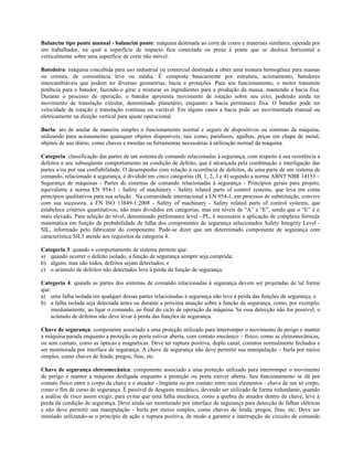 Balancim tipo ponte manual - balancim ponte: máquina destinada ao corte de couro e materiais similares, operada por
um trabalhador, na qual a superfície de impacto fica conectada ou presa à ponte que se desloca horizontal e
verticalmente sobre uma superfície de corte não móvel.
Batedeira: máquina concebida para uso industrial ou comercial destinada a obter uma mistura homogênea para massas
ou cremes, de consistência leve ou média. É composta basicamente por estrutura, acionamento, batedores
intercambiáveis que podem ter diversas geometrias, bacia e proteções. Para seu funcionamento, o motor transmite
potência para o batedor, fazendo-o girar e misturar os ingredientes para a produção da massa, mantendo a bacia fixa.
Durante o processo de operação, o batedor apresenta movimento de rotação sobre seu eixo, podendo ainda ter
movimento de translação circular, denominado planetário, enquanto a bacia permanece fixa. O batedor pode ter
velocidade de rotação e translação contínua ou variável. Em alguns casos a bacia pode ser movimentada manual ou
eletricamente na direção vertical para ajuste operacional.
Burla: ato de anular de maneira simples o funcionamento normal e seguro de dispositivos ou sistemas da máquina,
utilizando para acionamento quaisquer objetos disponíveis, tais como, parafusos, agulhas, peças em chapa de metal,
objetos de uso diário, como chaves e moedas ou ferramentas necessárias à utilização normal da máquina.
Categoria: classificação das partes de um sistema de comando relacionadas à segurança, com respeito à sua resistência a
defeitos e seu subseqüente comportamento na condição de defeito, que é alcançada pela combinação e interligação das
partes e/ou por sua confiabilidade. O desempenho com relação à ocorrência de defeitos, de uma parte de um sistema de
comando, relacionado à segurança, é dividido em cinco categorias (B, 1, 2, 3 e 4) segundo a norma ABNT NBR 14153 –
Segurança de máquinas - Partes de sistemas de comando relacionadas à segurança - Princípios gerais para projeto,
equivalente à norma EN 954-1 - Safety of machinery - Safety related parts of control systems, que leva em conta
princípios qualitativos para sua seleção . Na comunidade internacional a EN 954-1, em processo de substituição, convive
com sua sucessora, a EN ISO 13849-1:2008 - Safety of machinery - Safety related parts of control systems, que
estabelece critérios quantitativos, não mais divididos em categorias, mas em níveis de “A” a “E”, sendo que o “E” é o
mais elevado. Para seleção do nível, denominado perfomance level - PL, é necessária a aplicação de complexa fórmula
matemática em função da probabilidade de falha dos componentes de segurança selecionados Safety Integrity Level -
SIL, informado pelo fabricante do componente. Pode-se dizer que um determinado componente de segurança com
característica SIL3 atende aos requisitos da categoria 4.
Categoria 3: quando o comportamento de sistema permite que:
a) quando ocorrer o defeito isolado, a função de segurança sempre seja cumprida;
b) alguns, mas não todos, defeitos sejam detectados; e
c) o acúmulo de defeitos não detectados leve à perda da função de segurança.
Categoria 4: quando as partes dos sistemas de comando relacionadas à segurança devem ser projetadas de tal forma
que:
a) uma falha isolada em qualquer dessas partes relacionadas à segurança não leve à perda das funções de segurança, e
b) a falha isolada seja detectada antes ou durante a próxima atuação sobre a função de segurança, como, por exemplo,
imediatamente, ao ligar o comando, ao final do ciclo de operação da máquina. Se essa detecção não for possível, o
acúmulo de defeitos não deve levar à perda das funções de segurança.
Chave de segurança: componente associado a uma proteção utilizado para interromper o movimento de perigo e manter
a máquina parada enquanto a proteção ou porta estiver aberta, com contato mecânico – físico, como as eletromecânicas,
ou sem contato, como as ópticas e magnéticas. Deve ter ruptura positiva, duplo canal, contatos normalmente fechados e
ser monitorada por interface de segurança. A chave de segurança não deve permitir sua manipulação – burla por meios
simples, como chaves de fenda, pregos, fitas, etc.
Chave de segurança eletromecânica: componente associado a uma proteção utilizado para interromper o movimento
de perigo e manter a máquina desligada enquanto a proteção ou porta estiver aberta. Seu funcionamento se dá por
contato físico entre o corpo da chave e o atuador - lingüeta ou por contato entre seus elementos - chave de um só corpo,
como o fim de curso de segurança. É passível de desgaste mecânico, devendo ser utilizado de forma redundante, quando
a análise de risco assim exigir, para evitar que uma falha mecânica, como a quebra do atuador dentro da chave, leve à
perda da condição de segurança. Deve ainda ser monitorado por interface de segurança para detecção de falhas elétricas
e não deve permitir sua manipulação - burla por meios simples, como chaves de fenda, pregos, fitas, etc. Deve ser
instalado utilizando-se o princípio de ação e ruptura positiva, de modo a garantir a interrupção do circuito de comando
 