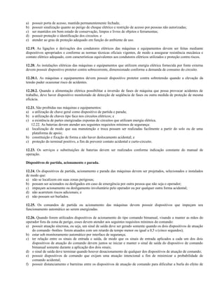 a) possuir porta de acesso, mantida permanentemente fechada;
b) possuir sinalização quanto ao perigo de choque elétrico e restrição de acesso por pessoas não autorizadas;
c) ser mantidos em bom estado de conservação, limpos e livres de objetos e ferramentas;
d) possuir proteção e identificação dos circuitos. e
e) atender ao grau de proteção adequado em função do ambiente de uso.
12.19. As ligações e derivações dos condutores elétricos das máquinas e equipamentos devem ser feitas mediante
dispositivos apropriados e conforme as normas técnicas oficiais vigentes, de modo a assegurar resistência mecânica e
contato elétrico adequado, com características equivalentes aos condutores elétricos utilizados e proteção contra riscos.
12.20. As instalações elétricas das máquinas e equipamentos que utilizem energia elétrica fornecida por fonte externa
devem possuir dispositivo protetor contra sobrecorrente, dimensionado conforme a demanda de consumo do circuito.
12.20.1. As máquinas e equipamentos devem possuir dispositivo protetor contra sobretensão quando a elevação da
tensão puder ocasionar risco de acidentes.
12.20.2. Quando a alimentação elétrica possibilitar a inversão de fases de máquina que possa provocar acidentes de
trabalho, deve haver dispositivo monitorado de detecção de seqüência de fases ou outra medida de proteção de mesma
eficácia.
12.21. São proibidas nas máquinas e equipamentos:
a) a utilização de chave geral como dispositivo de partida e parada;
b) a utilização de chaves tipo faca nos circuitos elétricos; e
c) a existência de partes energizadas expostas de circuitos que utilizam energia elétrica.
12.22. As baterias devem atender aos seguintes requisitos mínimos de segurança:
a) localização de modo que sua manutenção e troca possam ser realizadas facilmente a partir do solo ou de uma
plataforma de apoio;
b) constituição e fixação de forma a não haver deslocamento acidental; e
c) proteção do terminal positivo, a fim de prevenir contato acidental e curto-circuito.
12.23. Os serviços e substituições de baterias devem ser realizados conforme indicação constante do manual de
operação.
Dispositivos de partida, acionamento e parada.
12.24. Os dispositivos de partida, acionamento e parada das máquinas devem ser projetados, selecionados e instalados
de modo que:
a) não se localizem em suas zonas perigosas;
b) possam ser acionados ou desligados em caso de emergência por outra pessoa que não seja o operador;
c) impeçam acionamento ou desligamento involuntário pelo operador ou por qualquer outra forma acidental;
d) não acarretem riscos adicionais; e
e) não possam ser burlados.
12.25. Os comandos de partida ou acionamento das máquinas devem possuir dispositivos que impeçam seu
funcionamento automático ao serem energizadas.
12.26. Quando forem utilizados dispositivos de acionamento do tipo comando bimanual, visando a manter as mãos do
operador fora da zona de perigo, esses devem atender aos seguintes requisitos mínimos do comando:
a) possuir atuação síncrona, ou seja, um sinal de saída deve ser gerado somente quando os dois dispositivos de atuação
do comando -botões- forem atuados com um retardo de tempo menor ou igual a 0,5 s (cinco segundos);
b) estar sob monitoramento automático por interface de segurança;
c) ter relação entre os sinais de entrada e saída, de modo que os sinais de entrada aplicados a cada um dos dois
dispositivos de atuação do comando devem juntos se iniciar e manter o sinal de saída do dispositivo de comando
bimanual somente durante a aplicação dos dois sinais;
d) o sinal de saída deve terminar quando houver desacionamento de qualquer dos dispositivos de atuação de comando;
e) possuir dispositivos de comando que exijam uma atuação intencional a fim de minimizar a probabilidade de
comando acidental;
f) possuir distanciamento e barreiras entre os dispositivos de atuação de comando para dificultar a burla do efeito de
 