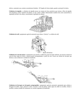 elétrico, mantendo seus contatos normalmente fechados - NF ligados de forma rígida, quando a proteção for aberta.
Colhedora de algodão: a colhedora de algodão possui um sistema de fusos giratórios que retiram a fibra do algodão
sem prejudicar a parte vegetativa da planta, ou seja, caules e folhas. Determinados modelos têm como característica a
separação da fibra e do caroço, concomitante à operação de colheita.
Colhedora de café: equipamento agrícola automotriz que efetua a “derriça” e a colheita de café.
Colhedora de cana-de-açúcar: equipamento que permite a colheita de cana de modo uniforme, por possuir sistema de
corte de base capaz de cortar a cana-de-açúcar acompanhando o perfil do solo. Possui um sistema de elevador que
desloca a cana cortada até a unidade de transbordo.
Colhedora de forragem ou forrageira autopropelida: equipamento agrícola automotriz apropriado para colheita e
forragem de milho, sorgo, girassol e outros. Executa o corte da planta, sendo capaz de colher ou recolher, triturar e
recolher a cultura cortada em contentores ou veículos separados de transbordo.
 