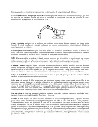 Escorregamento: movimento do eixo de manivela, excêntrico, além de um ponto de parada definido.
Escavadeira hidráulica em aplicação florestal: escavadeira projetada para executar trabalhos de construção, que pode
ser utilizada em aplicação florestal por meio da instalação de dispositivos especiais que permitam o corte,
desgalhamento, processamento ou carregamento de toras.
Espaço confinado: qualquer área ou ambiente não projetado para ocupação humana contínua, que possua meios
limitados de entrada e saída, com ventilação insuficiente para remover contaminantes ou onde possa existir deficiência
ou enriquecimento de oxigênio.
Especificação e limitação técnica: para efeito desta Norma são informações detalhadas na máquina ou manual, tais
como: capacidade, velocidade de rotação, dimensões máximas de ferramentas, massa de partes desmontáveis, dados de
regulagem, necessidade de utilização de EPI, freqüência de inspeções e manutenções etc.
ESPS (Electro-sensitive protective Systems): sistema composto por dispositivos ou componentes que operam
conjuntamente, com objetivo de proteção e sensoriamento da presença humana, compreendendo no mínimo: dispositivo
de sensoriamento, dispositivo de monitoração ou controle e dispositivo de chaveamento do sinal de saída.
Exigência Cognitiva: exigência ligada a processos mentais como percepção, atenção, memória, raciocínio, agilidade
mental, linguagem e interpretação. Envolve a necessidade de absorver informações, de memorização por meio da
captação sensitiva, ou seja, visão, audição, tato, etc., de interpretar, compreender, avaliar, discriminar para então reagir,
tomar uma decisão ou efetuar uma ação na interação entre o homem e outros elementos do sistema ou máquinas.
Fadiga do trabalhador: manifestação, mental ou física, local ou geral, não patológica, de uma tensão de trabalho
excessiva, completamente reversível mediante descanso.
Falha segura: o princípio de falha segura requer que um sistema entre em estado seguro, quando ocorrer falha de um
componente relevante à segurança. A principal pré-condição para a aplicação desse princípio é a existência de um estado
seguro em que o sistema pode ser projetado para entrar nesse estado quando ocorrerem falhas. O exemplo típico é o
sistema de proteção de trens (estado seguro = trem parado). Um sistema pode não ter um estado seguro como, por
exemplo, um avião. Nesse caso, deve ser usado o princípio de vida segura, que requer a aplicação de redundância e de
componentes de alta confiabilidade para se ter a certeza de que o sistema sempre funcione.
Fase de utilização: fase que compreende todas as etapas de construção, transporte, montagem, instalação, ajuste,
operação, limpeza, manutenção, inspeção, desativação e desmonte.
Fatiador de frios: máquina com lâmina tracionada em formato de disco utilizada para fatiar frios. O tipo mais frequente
possui lâmina girante em forma de disco com proteção regulável para cobri-la, como borda do disco e carro porta-frios.
A operação de fatiar é feita pelo movimento de vai e vem do carro porta-frios, que conduz o material a ser processado
sobre a lâmina girante. Esse tipo de máquina oferece risco de acidente aos trabalhadores durante a operação, regulagem
manual da proteção para expor a lâmina para operação de corte, limpeza e afiação. Máquinas mais modernas possuem
lâmina girante em forma de disco com movimento de vai e vem sob uma mesa horizontal sem acesso aos trabalhadores à
zona de movimento da lâmina. A zona de corte é acessada por meio de uma calha vertical porta-frios, que funciona
como alimentador, e proteção móvel intertravada, que veda o acesso à lâmina. A descarga do material processado se dá
por esteira ou bandeja.
 