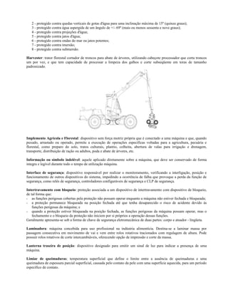 2 - protegido contra quedas verticais de gotas d'água para uma inclinação máxima de 15º (quinze graus);
3 - protegido contra água aspergida de um ângulo de +/- 69º (mais ou menos sessenta e nove graus);
4 - protegido contra projeções d'água;
5 - protegido contra jatos d'água;
6 - protegido contra ondas do mar ou jatos potentes;
7 - protegido contra imersão;
8 - protegido contra submersão.
Harvester: trator florestal cortador de troncos para abate de árvores, utilizando cabeçote processador que corta troncos
um por vez, e que tem capacidade de processar a limpeza dos galhos e corte subseqüente em toras de tamanho
padronizado.
Implemento Agrícola e Florestal: dispositivo sem força motriz própria que é conectado a uma máquina e que, quando
puxado, arrastado ou operado, permite a execução de operações específicas voltadas para a agricultura, pecuária e
florestal, como preparo do solo, tratos culturais, plantio, colheita, abertura de valas para irrigação e drenagem,
transporte, distribuição de ração ou adubos, poda e abate de árvores, etc.
Informação ou símbolo indelével: aquele aplicado diretamente sobre a máquina, que deve ser conservado de forma
integra e legível durante todo o tempo de utilização máquina.
Interface de segurança: dispositivo responsável por realizar o monitoramento, verificando a interligação, posição e
funcionamento de outros dispositivos do sistema, impedindo a ocorrência de falha que provoque a perda da função de
segurança, como relés de segurança, controladores configuráveis de segurança e CLP de segurança.
Intertravamento com bloqueio: proteção associada a um dispositivo de intertravamento com dispositivo de bloqueio,
de tal forma que:
- as funções perigosas cobertas pela proteção não possam operar enquanto a máquina não estiver fechada e bloqueada;
- a proteção permanece bloqueada na posição fechada até que tenha desaparecido o risco de acidente devido às
funções perigosas da máquina; e
- quando a proteção estiver bloqueada na posição fechada, as funções perigosas da máquina possam operar, mas o
fechamento e o bloqueio da proteção não iniciem por si próprios a operação dessas funções.
Geralmente apresenta-se sob a forma de chave de segurança eletromecânica de duas partes: corpo e atuador - lingüeta.
Laminadora: máquina concebida para uso profissional na indústria alimentícia. Destina-se a laminar massa por
passagem consecutiva em movimento de vai e vem entre rolos rotativos tracionados com regulagem de altura. Pode
possuir rolos rotativos de corte intercambiáveis, oferecendo opção de impressão e corte da massa.
Lanterna traseira de posição: dispositivo designado para emitir um sinal de luz para indicar a presença de uma
máquina.
Limiar de queimaduras: temperatura superficial que define o limite entre a ausência de queimaduras e uma
queimadura de espessura parcial superficial, causada pelo contato da pele com uma superfície aquecida, para um período
específico de contato.
 