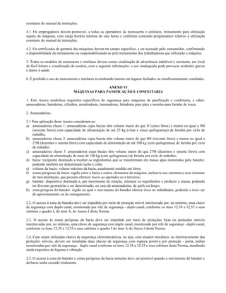 constante do manual de instruções.
4.1. Os empregadores devem promover, a todos os operadores de motosserra e similares, treinamento para utilização
segura da máquina, com carga horária mínima de oito horas e conforme conteúdo programático relativo à utilização
constante do manual de instruções.
4.2. Os certificados de garantia das máquinas devem ter campo específico, a ser assinado pelo consumidor, confirmando
a disponibilidade do treinamento ou responsabilizando-se pelo treinamento dos trabalhadores que utilizarão a máquina.
5. Todos os modelos de motosserra e similares devem conter sinalização de advertência indelével e resistente, em local
de fácil leitura e visualização do usuário, com a seguinte informação: o uso inadequado pode provocar acidentes graves
e danos à saúde.
6. É proibido o uso de motosserras e similares à combustão interna em lugares fechados ou insuficientemente ventilados.
ANEXO VI
MÁQUINAS PARA PANIFICAÇÃO E CONFEITARIA
1. Este Anexo estabelece requisitos específicos de segurança para máquinas de panificação e confeitaria, a saber:
amassadeiras, batedeiras, cilindros, modeladoras, laminadoras, fatiadoras para pães e moinho para farinha de rosca.
2. Amassadeiras:
2.1 Para aplicação deste Anexo consideram-se:
a) amassadeiras classe 1: amassadeiras cujas bacias têm volume maior do que 5l (cinco litros) e menor ou igual a 90l
(noventa litros) com capacidade de alimentação de até 25 kg (vinte e cinco quilogramas) de farinha por ciclo de
trabalho;
b) amassadeiras classe 2: amassadeiras cujas bacias têm volume maior do que 90l (noventa litros) e menor ou igual a
270l (duzentos e setenta litros) com capacidade de alimentação de até 100 kg (cem quilogramas) de farinha por ciclo
de trabalho;
c) amassadeiras classe 3: amassadeiras cujas bacias têm volume maior do que 270l (duzentos e setenta litros) com
capacidade de alimentação de mais de 100 kg (cem quilogramas) de farinha por ciclo de trabalho;
d) bacia: recipiente destinado a receber os ingredientes que se transformam em massa após misturados pelo batedor,
podendo também ser denominado tacho e cuba;
e) volume da bacia: volume máximo da bacia, usualmente medido em litros;
f) zonas perigosas da bacia: região entre a bacia e outros elementos da máquina, inclusive sua estrutura e seus sistemas
de movimentação, que possam oferecer riscos ao operador ou a terceiros;
g) batedor: dispositivo destinado a, por movimento de rotação, misturar os ingredientes e produzir a massa, podendo
ter diversas geometrias e ser denominado, no caso de amassadeiras, de garfo ou braço;
h) zona perigosa do batedor: região na qual o movimento do batedor oferece risco ao trabalhador, podendo o risco ser
de aprisionamento ou de esmagamento.
2.2. O acesso à zona do batedor deve ser impedido por meio de proteção móvel intertravada por, no mínimo, uma chave
de segurança com duplo canal, monitorada por relé de segurança - duplo canal, conforme os itens 12.38 a 12.55 e seus
subitens e quadro I, do item A, do Anexo I desta Norma.
2.3. O acesso às zonas perigosas da bacia deve ser impedido por meio de proteções fixas ou proteções móveis
intertravadas por, no mínimo, uma chave de segurança com duplo canal, monitorada por relé de segurança - duplo canal,
conforme os itens 12.38 a 12.55 e seus subitens e quadro I do item A do Anexo I desta Norma.
2.4. Caso sejam utilizadas chaves de segurança eletromecânicas, ou seja, com atuador mecânico, no intertravamento das
proteções móveis, devem ser instaladas duas chaves de segurança com ruptura positiva por proteção - porta, ambas
monitoradas por relé de segurança - duplo canal conforme os itens 12.38 a 12.55 e seus subitens desta Norma, atendendo
ainda requisitos de higiene e vibração.
2.5. O acesso à zona do batedor e zonas perigosas da bacia somente deve ser possível quando o movimento do batedor e
da bacia tenha cessado totalmente.
 