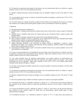 2.6. Os dispositivos responsáveis pela parada do movimento e por seu monitoramento devem ser confiáveis e seguros,
conforme os itens 12.38 a 12.55 e seus subitens desta Norma.
2.7. Quando a máquina não possuir sistema de frenagem, deve ser atendido o disposto no item 12.44, alínea “b”, desta
Norma.
2.8. As amassadeiras devem possuir, no mínimo, dois botões de parada de emergência, conforme itens 12.56 a 12.63 e
seus subitens desta Norma.
2.9. O circuito elétrico do comando da partida e parada do motor elétrico das amassadeiras deve possuir, no mínimo,
dois contatores com contatos positivamente guiados, ligados em série, monitorados por interface de segurança.
3. Batedeiras
3.1. Para aplicação deste anexo consideram-se:
a) batedeira classe 1: batedeiras cujas bacias têm volume maior do que 5l (cinco litros) e menor ou igual a 18l (dezoito
litros);
b) batedeira classe 2: batedeiras cujas bacias têm volume maior do que 18l (dezoito litros) e menor ou igual a 40l
(quarenta litros);
c) batedeira classe 3: batedeiras cujas bacias têm volume maior do que 40l (quarenta litros);
d) bacia: recipiente destinado a receber os ingredientes que se transformarão na massa após misturados pelo batedor,
podendo receber, também, as seguintes denominações: tacho e cuba;
e) volume da bacia: volume máximo da bacia usualmente medido em litros;
f) batedor: dispositivo destinado a, por movimento de rotação, misturar os ingredientes e produzir a massa;
dependendo do trabalho a ser realizado, pode apresentar diversas geometrias, podendo também ser denominado
gancho, leque ou paleta, globo ou arame; e
g) zona perigosa do batedor: região na qual o movimento do batedor oferece risco ao usuário, podendo o risco ser de
aprisionamento ou esmagamento.
3.2. O acesso à zona do batedor deve ser impedido por meio de proteção móvel intertravada por, no mínimo, uma chave
de segurança com duplo canal, monitorada por relé de segurança - duplo canal, conforme os itens 12.38 a 12.55 e seus
subitens e quadro I do item A do Anexo I desta Norma.
3.3. Caso sejam utilizadas chaves de segurança eletromecânicas, com atuador mecânico no intertravamento das
proteções móveis, devem ser instaladas duas chaves de segurança com ruptura positiva por proteção - porta, ambas
monitoradas por relé de segurança - duplo canal, conforme os itens 12.38 a 12.55 e seus subitens desta Norma,
atendendo ainda requisitos de higiene e vibração.
3.4. O acesso à zona perigosa do batedor somente deve ser possível quando o movimento do batedor e da bacia tenha
cessado totalmente.
3.5. Os dispositivos responsáveis pela parada do movimento e por seu monitoramento devem ser confiáveis e seguros,
conforme os itens 12.38 a 12.55 e seus subitens desta Norma.
3.6. Quando a máquina não possuir sistema de frenagem, deve ser atendido o disposto no item 12.44, alínea “b” desta
Norma.
3.7. Deve haver garantia de que o batedor movimente-se apenas com a bacia na sua posição de trabalho.
3.8. As batedeiras de classes 2 e 3 definidas no subitem 3.1, alíneas “b” e “c”, deste Anexo, devem possuir dispositivo
para manuseio do tipo carrinho manual ou similar para deslocamento da bacia a fim de reduzir o esforço físico do
operador.
3.9. As bacias das batedeiras de classe 1 definidas no subitem 3.1, alínea “a”, deste Anexo, que não possuam dispositivo
para manuseio do tipo carrinho manual ou similar para seu deslocamento, devem possuir pega, ou alças,
ergonomicamente adequadas.
3.10. As batedeiras de classes 1, 2 e 3 definidas no subitem 3.1, alíneas “a”, “b” e “c”, deste Anexo, devem possuir, no
 