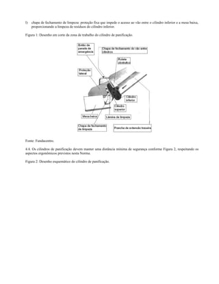 l) chapa de fechamento de limpeza: proteção fixa que impede o acesso ao vão entre o cilindro inferior e a mesa baixa,
proporcionando a limpeza de resíduos do cilindro inferior.
Figura 1: Desenho em corte da zona de trabalho do cilindro de panificação.
Fonte: Fundacentro.
4.4. Os cilindros de panificação devem manter uma distância mínima de segurança conforme Figura 2, respeitando os
aspectos ergonômicos previstos nesta Norma.
Figura 2: Desenho esquemático do cilindro de panificação.
 