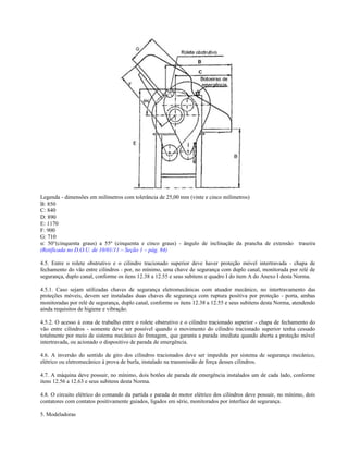 Legenda - dimensões em milímetros com tolerância de 25,00 mm (vinte e cinco milímetros)
B: 850
C: 840
D: 890
E: 1170
F: 900
G: 710
α: 50°(cinquenta graus) a 55º (cinquenta e cinco graus) - ângulo de inclinação da prancha de extensão traseira
(Retificada no D.O.U. de 10/01/11 – Seção 1 – pág. 84)
4.5. Entre o rolete obstrutivo e o cilindro tracionado superior deve haver proteção móvel intertravada - chapa de
fechamento do vão entre cilindros - por, no mínimo, uma chave de segurança com duplo canal, monitorada por relé de
segurança, duplo canal, conforme os itens 12.38 a 12.55 e seus subitens e quadro I do item A do Anexo I desta Norma.
4.5.1. Caso sejam utilizadas chaves de segurança eletromecânicas com atuador mecânico, no intertravamento das
proteções móveis, devem ser instaladas duas chaves de segurança com ruptura positiva por proteção - porta, ambas
monitoradas por relé de segurança, duplo canal, conforme os itens 12.38 a 12.55 e seus subitens desta Norma, atendendo
ainda requisitos de higiene e vibração.
4.5.2. O acesso à zona de trabalho entre o rolete obstrutivo e o cilindro tracionado superior - chapa de fechamento do
vão entre cilindros - somente deve ser possível quando o movimento do cilindro tracionado superior tenha cessado
totalmente por meio de sistema mecânico de frenagem, que garanta a parada imediata quando aberta a proteção móvel
intertravada, ou acionado o dispositivo de parada de emergência.
4.6. A inversão do sentido de giro dos cilindros tracionados deve ser impedida por sistema de segurança mecânico,
elétrico ou eletromecânico à prova de burla, instalado na transmissão de força desses cilindros.
4.7. A máquina deve possuir, no mínimo, dois botões de parada de emergência instalados um de cada lado, conforme
itens 12.56 a 12.63 e seus subitens desta Norma.
4.8. O circuito elétrico do comando da partida e parada do motor elétrico dos cilindros deve possuir, no mínimo, dois
contatores com contatos positivamente guiados, ligados em série, monitorados por interface de segurança.
5. Modeladoras
 