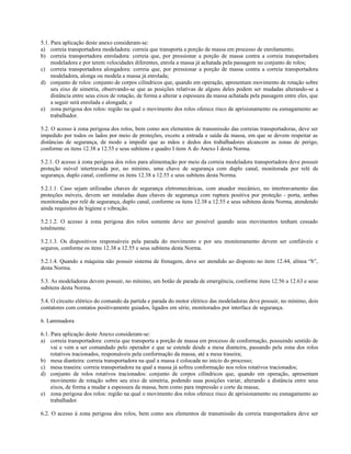 5.1. Para aplicação deste anexo consideram-se:
a) correia transportadora modeladora: correia que transporta a porção de massa em processo de enrolamento;
b) correia transportadora enroladora: correia que, por pressionar a porção de massa contra a correia transportadora
modeladora e por terem velocidades diferentes, enrola a massa já achatada pela passagem no conjunto de rolos;
c) correia transportadora alongadora: correia que, por pressionar a porção de massa contra a correia transportadora
modeladora, alonga ou modela a massa já enrolada;
d) conjunto de rolos: conjunto de corpos cilíndricos que, quando em operação, apresentam movimento de rotação sobre
seu eixo de simetria, observando-se que as posições relativas de alguns deles podem ser mudadas alterando-se a
distância entre seus eixos de rotação, de forma a alterar a espessura da massa achatada pela passagem entre eles, que
a seguir será enrolada e alongada; e
e) zona perigosa dos rolos: região na qual o movimento dos rolos oferece risco de aprisionamento ou esmagamento ao
trabalhador.
5.2. O acesso à zona perigosa dos rolos, bem como aos elementos de transmissão das correias transportadoras, deve ser
impedido por todos os lados por meio de proteções, exceto a entrada e saída da massa, em que se devem respeitar as
distâncias de segurança, de modo a impedir que as mãos e dedos dos trabalhadores alcancem as zonas de perigo,
conforme os itens 12.38 a 12.55 e seus subitens e quadro I item A do Anexo I desta Norma.
5.2.1. O acesso à zona perigosa dos rolos para alimentação por meio da correia modeladora transportadora deve possuir
proteção móvel intertravada por, no mínimo, uma chave de segurança com duplo canal, monitorada por relé de
segurança, duplo canal, conforme os itens 12.38 a 12.55 e seus subitens desta Norma.
5.2.1.1. Caso sejam utilizadas chaves de segurança eletromecânicas, com atuador mecânico, no intertravamento das
proteções móveis, devem ser instaladas duas chaves de segurança com ruptura positiva por proteção - porta, ambas
monitoradas por relé de segurança, duplo canal, conforme os itens 12.38 a 12.55 e seus subitens desta Norma, atendendo
ainda requisitos de higiene e vibração.
5.2.1.2. O acesso à zona perigosa dos rolos somente deve ser possível quando seus movimentos tenham cessado
totalmente.
5.2.1.3. Os dispositivos responsáveis pela parada do movimento e por seu monitoramento devem ser confiáveis e
seguros, conforme os itens 12.38 a 12.55 e seus subitens desta Norma.
5.2.1.4. Quando a máquina não possuir sistema de frenagem, deve ser atendido ao disposto no item 12.44, alínea “b”,
desta Norma.
5.3. As modeladoras devem possuir, no mínimo, um botão de parada de emergência, conforme itens 12.56 a 12.63 e seus
subitens desta Norma.
5.4. O circuito elétrico do comando da partida e parada do motor elétrico das modeladoras deve possuir, no mínimo, dois
contatores com contatos positivamente guiados, ligados em série, monitorados por interface de segurança.
6. Laminadora
6.1. Para aplicação deste Anexo consideram-se:
a) correia transportadora: correia que transporta a porção de massa em processo de conformação, possuindo sentido de
vai e vem a ser comandado pelo operador e que se estende desde a mesa dianteira, passando pela zona dos rolos
rotativos tracionados, responsáveis pela conformação da massa, até a mesa traseira;
b) mesa dianteira: correia transportadora na qual a massa é colocada no início do processo;
c) mesa traseira: correia transportadora na qual a massa já sofreu conformação nos rolos rotativos tracionados;
d) conjunto de rolos rotativos tracionados: conjunto de corpos cilíndricos que, quando em operação, apresentam
movimento de rotação sobre seu eixo de simetria, podendo suas posições variar, alterando a distância entre seus
eixos, de forma a mudar a espessura da massa, bem como para impressão e corte da massa;
e) zona perigosa dos rolos: região na qual o movimento dos rolos oferece risco de aprisionamento ou esmagamento ao
trabalhador.
6.2. O acesso à zona perigosa dos rolos, bem como aos elementos de transmissão da correia transportadora deve ser
 