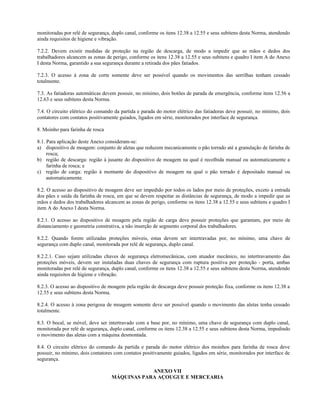 monitoradas por relé de segurança, duplo canal, conforme os itens 12.38 a 12.55 e seus subitens desta Norma, atendendo
ainda requisitos de higiene e vibração.
7.2.2. Devem existir medidas de proteção na região de descarga, de modo a impedir que as mãos e dedos dos
trabalhadores alcancem as zonas de perigo, conforme os itens 12.38 a 12.55 e seus subitens e quadro I item A do Anexo
I desta Norma, garantido a sua segurança durante a retirada dos pães fatiados.
7.2.3. O acesso à zona de corte somente deve ser possível quando os movimentos das serrilhas tenham cessado
totalmente.
7.3. As fatiadoras automáticas devem possuir, no mínimo, dois botões de parada de emergência, conforme itens 12.56 a
12.63 e seus subitens desta Norma.
7.4. O circuito elétrico do comando da partida e parada do motor elétrico das fatiadoras deve possuir, no mínimo, dois
contatores com contatos positivamente guiados, ligados em série, monitorados por interface de segurança.
8. Moinho para farinha de rosca
8.1. Para aplicação deste Anexo consideram-se:
a) dispositivo de moagem: conjunto de aletas que reduzem mecanicamente o pão torrado até a granulação de farinha de
rosca;
b) região de descarga: região à jusante do dispositivo de moagem na qual é recolhida manual ou automaticamente a
farinha de rosca; e
c) região de carga: região à montante do dispositivo de moagem na qual o pão torrado é depositado manual ou
automaticamente.
8.2. O acesso ao dispositivo de moagem deve ser impedido por todos os lados por meio de proteções, exceto a entrada
dos pães e saída da farinha de rosca, em que se devem respeitar as distâncias de segurança, de modo a impedir que as
mãos e dedos dos trabalhadores alcancem as zonas de perigo, conforme os itens 12.38 a 12.55 e seus subitens e quadro I
item A do Anexo I desta Norma.
8.2.1. O acesso ao dispositivo de moagem pela região de carga deve possuir proteções que garantam, por meio de
distanciamento e geometria construtiva, a não inserção de segmento corporal dos trabalhadores.
8.2.2. Quando forem utilizadas proteções móveis, estas devem ser intertravadas por, no mínimo, uma chave de
segurança com duplo canal, monitorada por relé de segurança, duplo canal.
8.2.2.1. Caso sejam utilizadas chaves de segurança eletromecânicas, com atuador mecânico, no intertravamento das
proteções móveis, devem ser instaladas duas chaves de segurança com ruptura positiva por proteção - porta, ambas
monitoradas por relé de segurança, duplo canal, conforme os itens 12.38 a 12.55 e seus subitens desta Norma, atendendo
ainda requisitos de higiene e vibração.
8.2.3. O acesso ao dispositivo de moagem pela região de descarga deve possuir proteção fixa, conforme os itens 12.38 a
12.55 e seus subitens desta Norma.
8.2.4. O acesso à zona perigosa de moagem somente deve ser possível quando o movimento das aletas tenha cessado
totalmente.
8.3. O bocal, se móvel, deve ser intertravado com a base por, no mínimo, uma chave de segurança com duplo canal,
monitorada por relé de segurança, duplo canal, conforme os itens 12.38 a 12.55 e seus subitens desta Norma, impedindo
o movimento das aletas com a máquina desmontada.
8.4. O circuito elétrico do comando da partida e parada do motor elétrico dos moinhos para farinha de rosca deve
possuir, no mínimo, dois contatores com contatos positivamente guiados, ligados em série, monitorados por interface de
segurança.
ANEXO VII
MÁQUINAS PARA AÇOUGUE E MERCEARIA
 