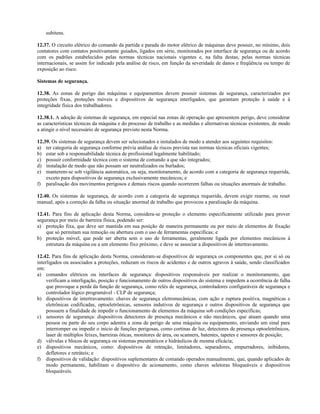 subitens.
12.37. O circuito elétrico do comando da partida e parada do motor elétrico de máquinas deve possuir, no mínimo, dois
contatores com contatos positivamente guiados, ligados em série, monitorados por interface de segurança ou de acordo
com os padrões estabelecidos pelas normas técnicas nacionais vigentes e, na falta destas, pelas normas técnicas
internacionais, se assim for indicado pela análise de risco, em função da severidade de danos e freqüência ou tempo de
exposição ao risco.
Sistemas de segurança.
12.38. As zonas de perigo das máquinas e equipamentos devem possuir sistemas de segurança, caracterizados por
proteções fixas, proteções móveis e dispositivos de segurança interligados, que garantam proteção à saúde e à
integridade física dos trabalhadores.
12.38.1. A adoção de sistemas de segurança, em especial nas zonas de operação que apresentem perigo, deve considerar
as características técnicas da máquina e do processo de trabalho e as medidas e alternativas técnicas existentes, de modo
a atingir o nível necessário de segurança previsto nesta Norma.
12.39. Os sistemas de segurança devem ser selecionados e instalados de modo a atender aos seguintes requisitos:
a) ter categoria de segurança conforme prévia análise de riscos prevista nas normas técnicas oficiais vigentes;
b) estar sob a responsabilidade técnica de profissional legalmente habilitado;
c) possuir conformidade técnica com o sistema de comando a que são integrados;
d) instalação de modo que não possam ser neutralizados ou burlados;
e) manterem-se sob vigilância automática, ou seja, monitoramento, de acordo com a categoria de segurança requerida,
exceto para dispositivos de segurança exclusivamente mecânicos; e
f) paralisação dos movimentos perigosos e demais riscos quando ocorrerem falhas ou situações anormais de trabalho.
12.40. Os sistemas de segurança, de acordo com a categoria de segurança requerida, devem exigir rearme, ou reset
manual, após a correção da falha ou situação anormal de trabalho que provocou a paralisação da máquina.
12.41. Para fins de aplicação desta Norma, considera-se proteção o elemento especificamente utilizado para prover
segurança por meio de barreira física, podendo ser:
a) proteção fixa, que deve ser mantida em sua posição de maneira permanente ou por meio de elementos de fixação
que só permitam sua remoção ou abertura com o uso de ferramentas específicas; e
b) proteção móvel, que pode ser aberta sem o uso de ferramentas, geralmente ligada por elementos mecânicos à
estrutura da máquina ou a um elemento fixo próximo, e deve se associar a dispositivos de intertravamento.
12.42. Para fins de aplicação desta Norma, consideram-se dispositivos de segurança os componentes que, por si só ou
interligados ou associados a proteções, reduzam os riscos de acidentes e de outros agravos à saúde, sendo classificados
em:
a) comandos elétricos ou interfaces de segurança: dispositivos responsáveis por realizar o monitoramento, que
verificam a interligação, posição e funcionamento de outros dispositivos do sistema e impedem a ocorrência de falha
que provoque a perda da função de segurança, como relés de segurança, controladores configuráveis de segurança e
controlador lógico programável - CLP de segurança;
b) dispositivos de intertravamento: chaves de segurança eletromecânicas, com ação e ruptura positiva, magnéticas e
eletrônicas codificadas, optoeletrônicas, sensores indutivos de segurança e outros dispositivos de segurança que
possuem a finalidade de impedir o funcionamento de elementos da máquina sob condições específicas;
c) sensores de segurança: dispositivos detectores de presença mecânicos e não mecânicos, que atuam quando uma
pessoa ou parte do seu corpo adentra a zona de perigo de uma máquina ou equipamento, enviando um sinal para
interromper ou impedir o início de funções perigosas, como cortinas de luz, detectores de presença optoeletrônicos,
laser de múltiplos feixes, barreiras óticas, monitores de área, ou scanners, batentes, tapetes e sensores de posição;
d) válvulas e blocos de segurança ou sistemas pneumáticos e hidráulicos de mesma eficácia;
e) dispositivos mecânicos, como: dispositivos de retenção, limitadores, separadores, empurradores, inibidores,
defletores e retráteis; e
f) dispositivos de validação: dispositivos suplementares de comando operados manualmente, que, quando aplicados de
modo permanente, habilitam o dispositivo de acionamento, como chaves seletoras bloqueáveis e dispositivos
bloqueáveis.
 