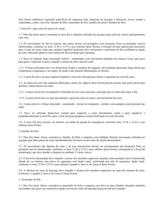 Este Anexo estabelecer requisitos específicos de segurança para máquinas de açougue e mercearia, novas, usadas e
importadas, a saber: serra fita, fatiador de bifes, amaciador de bife, moedor de carne e fatiador de frios.
1. Serra fita - para corte de carnes em varejo.
1.1. Para fins deste anexo considera-se serra fita a máquina utilizada em açougue para corte de carnes, principalmente
com osso.
1.2. Os movimentos da fita no entorno das polias devem ser protegidos com proteções fixas ou proteções móveis
intertravadas, conforme os itens 12.38 a 12.55 e seus subitens desta Norma, à exceção da área operacional necessária
para o corte da carne, onde uma canaleta regulável deslizante deve enclausurar o perímetro da fita serrilhada na região
de corte, liberando apenas a área mínima de fita serrilhada para operação.
1.3. Deve ser adotado braço articulado vertical – empurrador, com movimento pendular em relação à serra, que serve
para guiar e empurrar a carne e impedir o acesso da mão à área de corte.
1.3.1. O braço articulado deve ser firmemente fixado à estrutura da máquina, não podendo apresentar folga lateral que
comprometa a segurança, e ser rígido, de modo a não permitir deformações ou flexões.
1.4. A mesa fixa deve ter guia regulável paralela à serra fita utilizada para limitar a espessura do corte da carne.
1.5. As mesas de corte das máquinas fabricadas a partir da vigência desta Norma devem possuir uma parte móvel para
facilitar o deslocamento da carne.
1.5.1. A mesa móvel deve ter dispositivo limitador do seu curso para que a proteção para as mãos não toque a fita.
1.5.2. A mesa móvel deve ter guia que permita o apoio da carne na mesa e seu movimento de corte.
1.6. A mesa móvel e o braço articulado - empurrador - devem ter manípulos - punhos, com anteparos para proteção das
mãos.
1.7. Deve ser utilizado dispositivo manual para empurrar a carne lateralmente contra a guia regulável, e
perpendicularmente à serra fita, para o corte de peças pequenas ou para finalização do corte da carne.
1.8. A serra fita deve possuir, no mínimo, um botão de parada de emergência, conforme itens 12.56 a 12.63 e seus
subitens desta Norma.
2. Fatiador de bifes
2.1. Para fins deste Anexo considera-se fatiador de bifes a máquina com múltiplas lâminas tracionadas utilizada em
açougue para fatiar peças de carne introduzidas por um bocal ou por meio de esteira alimentadora.
2.2. Os movimentos das lâminas de corte e de seus mecanismos devem ser enclausurados por proteções fixas ou
proteções móveis intertravadas, conforme os itens 12.38 a 12.55 e seus subitens desta Norma, excetuando-se o bocal de
alimentação, que deve atender o disposto no subitem 2.3 deste Anexo.
2.3. O bocal de alimentação deve impedir o acesso dos membros superiores atuando como proteção móvel intertravada
dotada de, no mínimo uma chave de segurança com duplo canal, monitorada por relé de segurança, duplo canal,
conforme os itens 12.38 a 12.55 e seus subitens e quadro I, item A, do Anexo I desta Norma.
2.4. A abertura da zona de descarga deve impedir o alcance dos membros superiores na zona das laminas de corte,
conforme o e quadro I, item A, do Anexo I desta Norma.
3. Amaciador de bife
3.1. Para fins deste Anexo, considera-se amaciador de bifes a máquina com dois ou mais cilindros dentados paralelos
tracionados que giram em sentido de rotação inversa por onde são passadas peças de bife pré-cortadas.
 