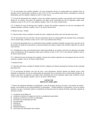 3.2. Os movimentos dos cilindros dentados e de seus mecanismos devem ser enclausurados por proteções fixas ou
proteções móveis intertravadas, conforme os itens 12.38 a 12.55 e seus subitens desta Norma, excetuando-se o bocal de
alimentação, que deve atender o disposto no item 3.3 deste Anexo.
3.3. O bocal de alimentação deve impedir o acesso dos membros superiores atuando como proteção móvel intertravada
dotada de, no mínimo, uma chave de segurança com duplo canal, monitorada por relé de segurança, duplo canal,
conforme os itens 12.38 a 12.55 e seus subitens e quadro I, item A, do Anexo I desta Norma.
3.4. A abertura da zona de descarga deve impedir o alcance dos membros superiores na zona de convergência dos
cilindros dentados, conforme o quadro I, item A, do Anexo I desta Norma.
4. Moedor de carne - Picador
4.1. Para fins deste Anexo considera-se moedor de carne a máquina que utiliza rosca sem fim para moer carne.
4.2. Os movimentos da rosca sem fim e de seus mecanismos devem ser enclausurados por proteções fixas ou proteções
móveis intertravadas, conforme os itens 12.38 a 12.55 e seus subitens desta Norma.
4.3. O bocal de alimentação deve ser construído de forma solidária à bandeja, formando uma peça única, que deve servir
de proteção em função de sua geometria, ou possuir proteção que impeça o ingresso dos membros superiores na zona da
rosca sem fim.
4.4. A bandeja deve atuar como proteção móvel intertravada dotada de, no mínimo, uma chave de segurança com duplo
canal, monitorada por relé de segurança, duplo canal, conforme os itens 12.38 a 12.55 e seus subitens e quadro I, item A,
do Anexo I desta Norma.
4.5. A abertura da zona de descarga deve impedir o alcance dos membros superiores na zona perigosa da rosca sem fim,
conforme o quadro I, item A, do Anexo I desta Norma.
5. Fatiador de frios
5.1. Para fins deste anexo considera-se fatiador de frios a máquina com lâmina tracionada em formato de disco utilizada
para fatiar frios.
5.2. Os movimentos da lâmina, com risco de corte, e seus mecanismos, inclusive durante sua afiação, exceto a área
destinada ao fatiamento, devem ser enclausurados por proteções fixas ou proteções móveis intertravadas dotadas de, no
mínimo, uma chave de segurança com duplo canal, monitorada por relé de segurança, duplo canal, conforme os itens
12.38 a 12.55 e seus subitens e quadro I, item A, do Anexo I desta Norma.
ANEXO VIII
PRENSAS E SIMILARES
1. Prensas são máquinas utilizadas na conformação e corte de materiais diversos, nas quais o movimento do martelo -
punção, é proveniente de um sistema hidráulico ou pneumático - cilindro hidráulico ou pneumático, ou de um sistema
mecânico, em que o movimento rotativo se transforma em linear por meio de sistemas de bielas, manivelas, conjunto de
alavancas ou fusos.
1.1. As prensas são divididas em:
a) mecânicas excêntricas de engate por chaveta ou acoplamento equivalente;
b) mecânicas excêntricas com freio ou embreagem;
c) de fricção com acionamento por fuso;
d) servoacionadas;
e) hidráulicas;
f) pneumáticas;
g) hidropneumáticas; e
h) outros tipos não relacionados neste subitem.
 