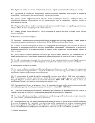 4.3.1. A prensa ou similar deve possuir rearme manual, de modo a impedir acionamento adicional em caso de falha.
4.3.2. Nos sistemas de válvulas com monitoramento dinâmico externo por pressostato, micro-switches ou sensores de
proximidade, o monitoramento deve ser realizado por interface de segurança.
4.3.3. Quando válvulas independentes forem utilizadas, devem ser interligadas de modo a estabelecer entre si um
monitoramento dinâmico, assegurando que não haja pressão residual capaz de comprometer a segurança em caso de
falha de uma das válvulas.
4.3.4. As prensas hidráulicas e similares devem possuir válvula ou sistema de retenção para impedir a queda do martelo
em caso de falha do bloco de segurança ou do sistema hidráulico.
4.3.5. Quando utilizado sistema hidráulico, a válvula ou sistema de retenção deve ficar localizado o mais próximo
possível do cilindro.
5. Dispositivos de parada de emergência.
5.1. As prensas e similares devem possuir dispositivos de parada de emergência que garantam a parada segura do
movimento da máquina ou equipamento, conforme itens 12.56 a 12.63 e seus subitens desta Norma.
5.2. O sistema de parada de emergência da prensa deve ser preparado para interligação com os sistemas de parada de
emergência de equipamentos periféricos tais como desbobinadores, endireitadores e alimentadores, de modo que o
acionamento do dispositivo de parada de emergência de qualquer um dos equipamentos provoque a parada imediata de
todos os demais.
5.3. Quando utilizados comandos bimanuais conectáveis por plug ou tomada, removíveis, que contenham botão de
parada de emergência, deve haver também dispositivo de parada de emergência no painel ou no corpo da máquina.
5.4. Havendo vários comandos bimanuais para o acionamento de uma prensa ou similar, devem ser ligados de modo a
garantir o funcionamento adequado do botão de parada de emergência de cada um deles, nos termos desta Norma.
6. Monitoramento da posição do martelo.
6.1. Nas prensas mecânicas excêntricas com freio ou embreagem e similares, com zona de prensagem não enclausurada,
ou cujas ferramentas não sejam fechadas, a posição do martelo deve ser monitorada por sinais elétricos produzidos por
equipamento acoplado mecanicamente ao eixo da máquina.
6.1.1. O monitoramento da posição do martelo, compreendido por ponto morto inferior - PMI, ponto morto superior -
PMS e escorregamento máximo admissível, deve incluir dispositivos para assegurar que, se o escorregamento da
frenagem ultrapassar o máximo admissível especificado pela norma ABNT NBR 13930, uma ação de parada seja
imediatamente iniciada e não possa ser possível o início de um novo ciclo.
6.1.2. Os sinais elétricos devem ser gerados por chaves de segurança com duplo canal e ruptura positiva, monitoradas
por interface de segurança classificada como categoria 4 conforme a norma ABNT NBR 14153.
6.1.3. Quando for utilizada interface de segurança programável que tenha blocos de programação dedicados à função de
controle e supervisão do PMS, PMI e escorregamento, a exigência de duplo canal fica dispensada.
6.2. Nas prensas hidráulicas, pneumáticas e similares, com zona de prensagem não enclausurada, ou cujas ferramentas
não sejam fechadas, a posição do martelo deve ser monitorada.
6.3. Para prensas em que não seja possível garantir a parada segura do martelo em função de sua velocidade e do tempo
de resposta da máquina, não é permitido o uso de cortinas de luz para proteção da zona de prensagem, ficando
dispensada a exigência do subitem 6.1 deste Anexo, devendo a zona de prensagem ser protegida com proteções fixas ou
móveis com intertravamento com bloqueio, de acordo com os itens 12.38 a 12.55 e seus subitens desta Norma.
7. Pedais de acionamento.
 