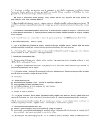 7.1. As prensas e similares que possuem zona de prensagem ou de trabalho enclausurada ou utilizam somente
ferramentas fechadas podem ser acionadas por pedal com atuação elétrica, pneumática ou hidráulica, não sendo
permitido o uso de pedais com atuação mecânica ou alavancas.
7.2. Os pedais de acionamento devem permitir o acesso somente por uma única direção e por um pé, devendo ser
protegidos para evitar seu acionamento acidental.
7.3. Para atividades de forjamento a morno e a quente podem ser utilizados os pedais conforme disposto no subitem 7.2
deste Anexo, desde que sejam adotadas medidas de proteção que garantam o distanciamento do trabalhador das áreas de
risco.
7.4. Nas operações com dobradeiras podem ser utilizados os pedais conforme disposto no subitem 7.2 deste Anexo, sem
a exigência de enclausuramento da zona de prensagem, desde que adotadas medidas adequadas de proteção contra os
riscos existentes.
7.5. O número de pedais deve corresponder ao número de operadores conforme o item 12.30 e subitens desta Norma.
8. Atividades de forjamento a morno e a quente
8.1. Para as atividades de forjamento a morno e a quente podem ser utilizadas pinças e tenazes, desde que sejam
adotadas medidas de proteção que garantam o distanciamento do trabalhador das zonas de perigo.
8.1.1. Caso necessário, as pinças e tenazes devem ser suportadas por dispositivos de alívio de peso, tais como balancins
móveis ou tripés, de modo a minimizar a sobrecarga do trabalho.
9. Proteção das transmissões de força
9.1 As transmissões de força, como volantes, polias, correias e engrenagens devem ser protegidas conforme os itens
12.38 a 12.55 e subitens desta Norma.
9.1.1. Nas prensas excêntricas mecânicas deve haver proteção fixa das bielas e das pontas de seus eixos que resistam aos
esforços de solicitação em caso de ruptura.
9.1.2. O volante vertical e horizontal da prensas de fricção com acionamento por fuso devem ser protegidos, de modo
que não sejam arremessados em caso de ruptura do fuso.
10. Ferramentas.
10.1. As ferramentas devem:
a) ser construídas de forma que evitem a projeção de material nos operadores;
b) ser armazenadas em locais próprios e seguros;
c) ser fixadas às máquinas de forma adequada, sem improvisações; e
d) não oferecer riscos adicionais.
11. Sistemas de retenção mecânica.
11.1. As prensas e similares devem possuir sistema de retenção mecânica que suporte o peso do martelo e da parte
superior da ferramenta, para travar o martelo no início das operações de trocas, ajustes e manutenções das ferramentas.
11.2. O componente de retenção mecânica deve ser pintado na cor amarela e possuir intertravamento monitorado por
interface de segurança, de forma a impedir, durante a sua utilização, o funcionamento da prensa.
11.3 O componente de retenção mecânica deve:
a) garantir a retenção mecânica nas diversas posições de parada do martelo; e
b) ser projetado e construído de modo a garantir resistência à força estática exercida pelo peso total do conjunto móvel
a ser sustentado e que impeça sua projeção ou sua simples soltura.
11.4. Nas situações em que não seja possível o uso do sistema de retenção mecânica, devem ser adotadas medidas
 